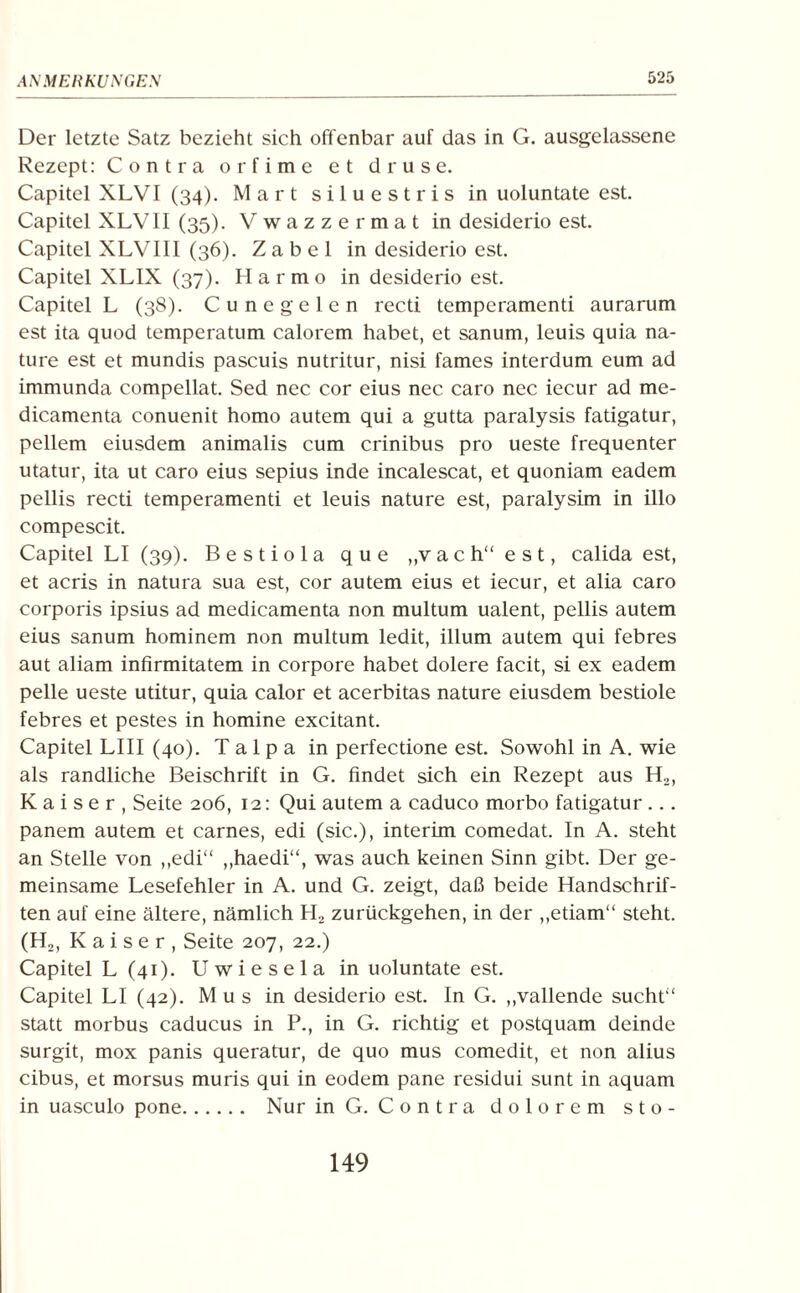 Der letzte Satz bezieht sich offenbar auf das in G. ausgelassene Rezept: Contra orfime et druse. Capitel XLVI (34). Mart siluestris in uoluntate est. Capitel XLVII (35). Vwazzermat in desiderio est. Capitel XLVIII (36). Zabel in desiderio est. Capitel XLIX (37). Harmo in desiderio est. Capitel L (38). Cunegelen recti temperamenti aurarum est ita quod temperatum calorem habet, et sanum, leuis quia na- ture est et mundis pascuis nutritur, nisi fames interdum eum ad immunda compellat. Sed nec cor eius nec caro nec iecur ad me- dicamenta conuenit homo autem qui a gutta paralysis fatigatur, pellem eiusdem animalis cum crinibus pro ueste frequenter utatur, ita ut caro eius sepius inde incalescat, et quoniam eadem pellis recti temperamenti et leuis nature est, paralysim in illo compescit. Capitel LI (39). Bestiola que „vach“ est, calida est, et acris in natura sua est, cor autem eius et iecur, et alia caro corporis ipsius ad medicamenta non multum ualent, pellis autem eius sanum hominem non multum ledit, illum autem qui febres aut aliam infirmitatem in corpore habet dolere facit, si ex eadem pelle ueste utitur, quia calor et acerbitas nature eiusdem bestiole febres et pestes in homine excitant. Capitel LIII (40). T a 1 p a in perfectione est. Sowohl in A. wie als randliche Beischrift in G. findet sich ein Rezept aus H2, Kaiser, Seite 206, 12: Qui autem a caduco morbo fatigatur ... panem autem et carnes, edi (sic.), interim comedat. In A. steht an Stelle von ,,edi“ „haedi“, was auch keinen Sinn gibt. Der ge¬ meinsame Lesefehler in A. und G. zeigt, daß beide Handschrif¬ ten auf eine ältere, nämlich H2 zurückgehen, in der „etiam“ steht. (H2, Kaiser, Seite 207, 22.) Capitel L (41). Uwiesela in uoluntate est. Capitel LI (42). M u s in desiderio est. In G. „vallende sucht“ statt morbus caducus in P., in G. richtig et postquam deinde surgit, mox panis queratur, de quo mus comedit, et non alius cibus, et morsus muris qui in eodem pane residui sunt in aquam in uasculo pone. Nur in G. Contra dolorem sto- 149