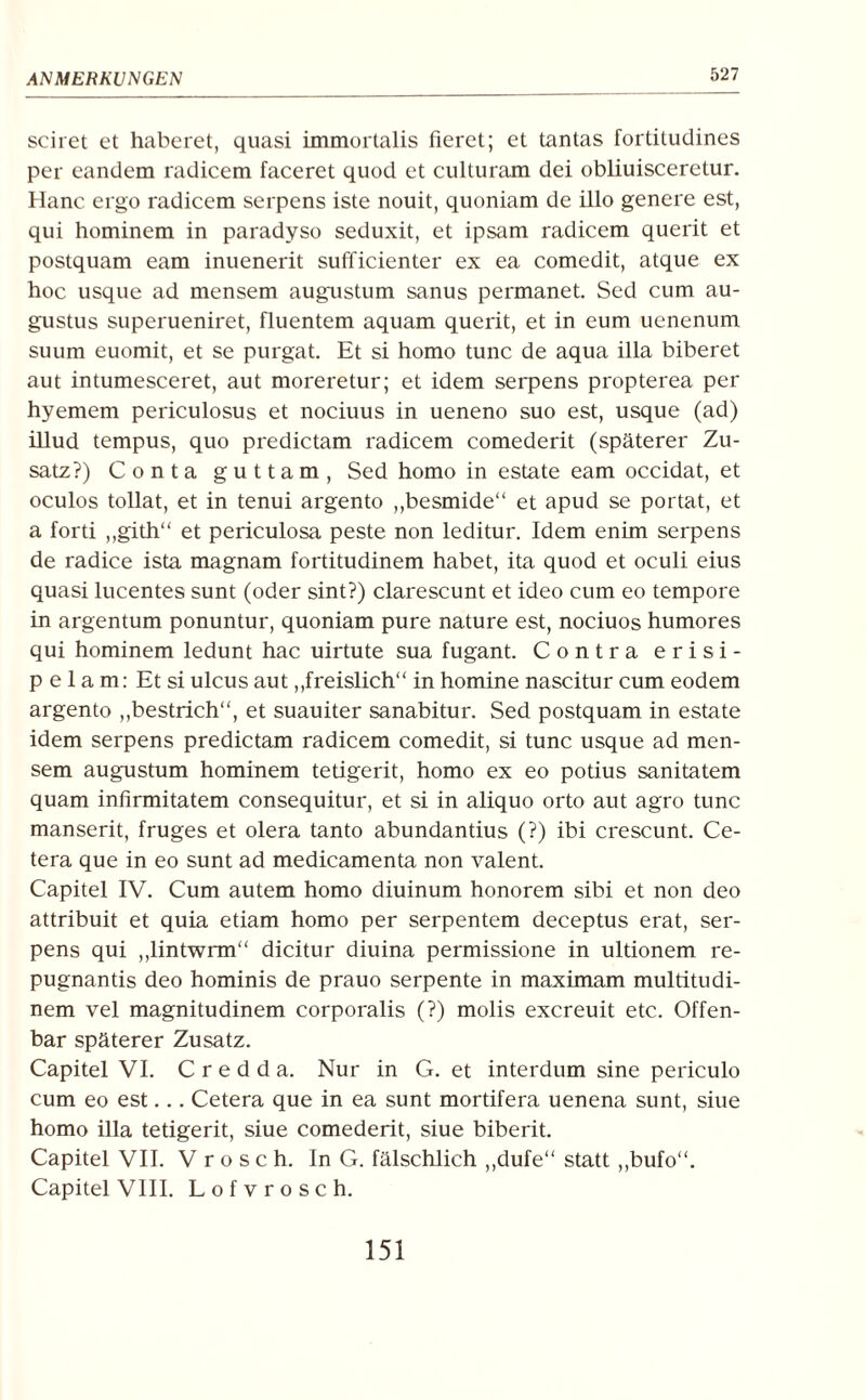 527 seiret et haberet, quasi immortalis fieret; et tantas fortitudines per eandem radicem faceret quod et culturam dei obliuisceretur. Hane ergo radicem serpens iste nouit, quoniam de illo genere est, qui hominem in paradyso seduxit, et ipsam radicem querit et postquam eam inuenerit sufficienter ex ea comedit, atque ex hoc usque ad mensem augnstum sanus permanet. Sed cum au- gustus superueniret, fluentem aquam querit, et in eum uenenum suum euomit, et se purgat. Et si homo tune de aqua illa biberet aut intumesceret, aut moreretur; et idem serpens propterea per hyemem periculosus et nociuus in ueneno suo est, usque (ad) illud tempus, quo predictam radicem comederit (späterer Zu¬ satz?) Conta guttam, Sed homo in estate eam occidat, et oculos tollat, et in tenui argento „besmide“ et apud se portat, et a ford ,,gith“ et periculosa peste non leditur. Idem enim serpens de radice ista magnam fortitudinem habet, ita quod et oculi eius quasi lucentes sunt (oder sint?) clarescunt et ideo cum eo tempore in argentum ponuntur, quoniam pure nature est, nociuos humores qui hominem ledunt hac uirtute sua fugant. Contra erisi- p e 1 a m: Et si ulcus aut „freislich“ in homine nascitur cum eodem argento „bestrich“, et suauiter sanabitur. Sed postquam in estate idem serpens predictam radicem comedit, si tune usque ad men¬ sem augustum hominem teügerit, homo ex eo potius sanitatem quam infirmitatem consequitur, et si in aliquo orto aut agro tune manserit, fruges et olera tanto abundantius (?) ibi crescunt. Ce¬ tera que in eo sunt ad medicamenta non valent. Capitel IV. Cum autem homo diuinum honorem sibi et non deo attribuit et quia etiam homo per serpentem deceptus erat, ser¬ pens qui „lintwrm“ dicitur diuina permissione in ultionem re- pugnantis deo hominis de prauo serpente in maximam multitudi- nem vel magnitudinem corporalis (?) molis exereuit etc. Olfen¬ bar späterer Zusatz. Capitel VI. C r e d d a. Nur in G. et interdum sine periculo cum eo est... Cetera que in ea sunt mortifera uenena sunt, siue homo illa tetigerit, siue comederit, siue biberit. Capitel VII. V r o s c h. In G. fälschlich ,,dufe“ statt ,,bufo“. Capitel VIII. Lofvrosch.