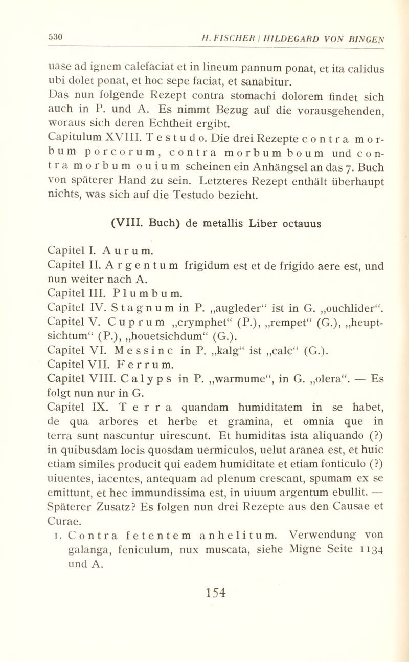 5:<0 uase ad ignem calefaciat et in lineum pannum ponat, et ita calidus ubi dolet ponat, et hoc sepe faciat, et sanabitur. Das nun folgende Rezept contra stomachi dolorem findet sich auch in P. und A. Es nimmt Bezug auf die vorausgehenden, woraus sich deren Echtheit ergibt. Capitulum X\ III. lestudo. Die drei Rezepte contra mor- bum porcorum, contra morbumboum und con¬ tra morbum ouium scheinen ein Anhängsel an das 7. Buch von späterer Hand zu sein. Letzteres Rezept enthält überhaupt nichts, was sich auf die Testudo bezieht. (VIII. Buch) de metallis Liber octauus Capitel I. Aurum. Capitel II. A r g e n t u m frigidum est et de frigido aere est, und nun weiter nach A. Capitel III. Plumbum. Capitel IV. S t a g n u m in P. „augleder“ ist in G. „ouchlider“. Capitel V. Cup rum ,,crymphet“ (P.), ,,rempet“ (G.), „heupt- sichtum“ (P.), ,,houetsichdum“ (G.). Capitel VI. Messinc inP. ,,kalg“ ist ,,calc“ (G.). Capitel VII. Ferrum. Capitel VIII. Calyps in P. „warmume“, in G. ,,olera“. — Es folgt nun nur in G. Capitel IX. Terra quandam humiditatem in se habet, de qua arbores et herbe et gramina, et omnia que in terra sunt nascuntur uirescunt. Et humiditas ista aliquando (?) in quibusdam locis quosdam uermiculos, uelut aranea est, et huic etiam similes producit qui eadem humiditate et etiam fonticulo (?) uiuentes, iacentes, antequam ad plenum crescant, spumam ex se emittunt, et hec immundissima est, in uiuum argentum ebullit. — Späterer Zusatz? Es folgen nun drei Rezepte aus den Causae et Curae. 1. Contra fetentem anhelitum. Verwendung von galanga, feniculum, nux muscata, siehe Migne Seite 1134 und A.