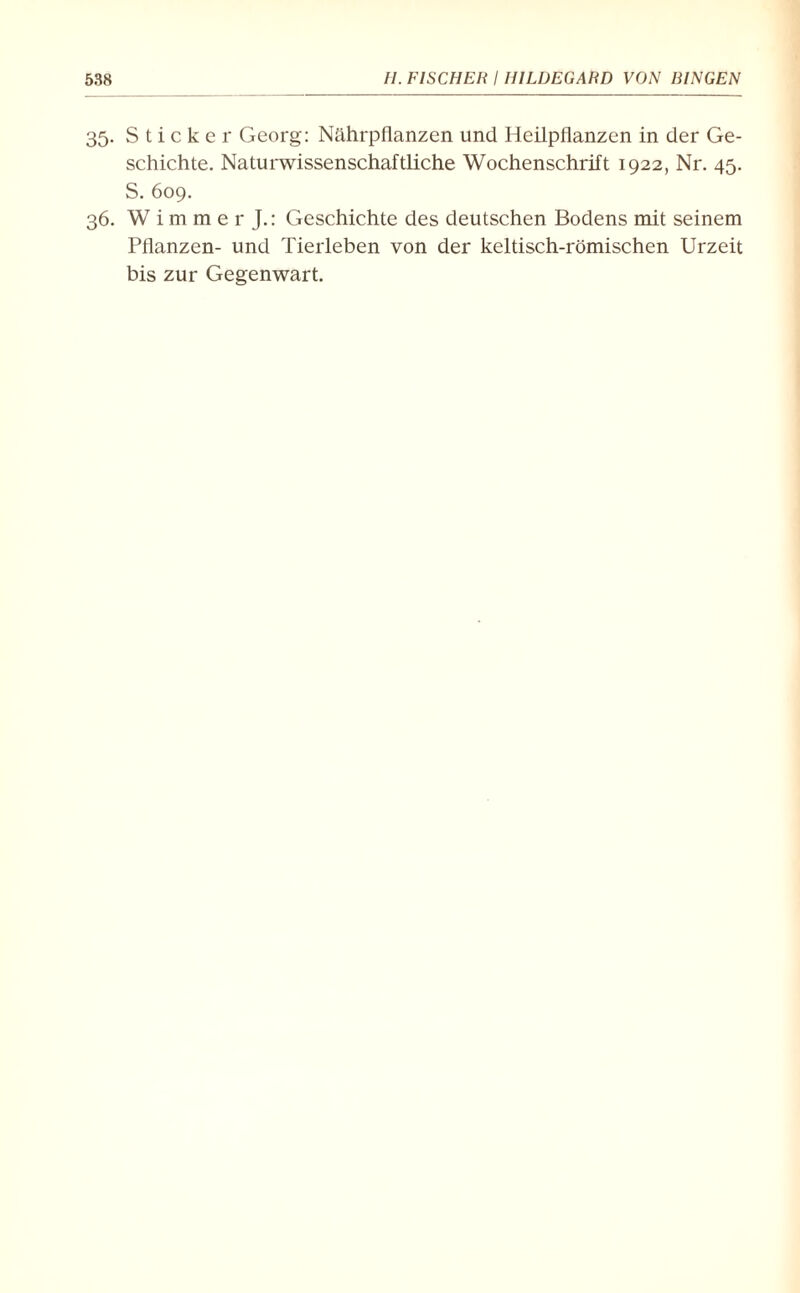 35. Sticker Georg: Nährpflanzen und Heilpflanzen in der Ge¬ schichte. Naturwissenschaftliche Wochenschrift 1922, Nr. 45. S. 609. 36. W i m m e r J.: Geschichte des deutschen Bodens mit seinem Pflanzen- und Tierleben von der keltisch-römischen Urzeit bis zur Gegenwart.