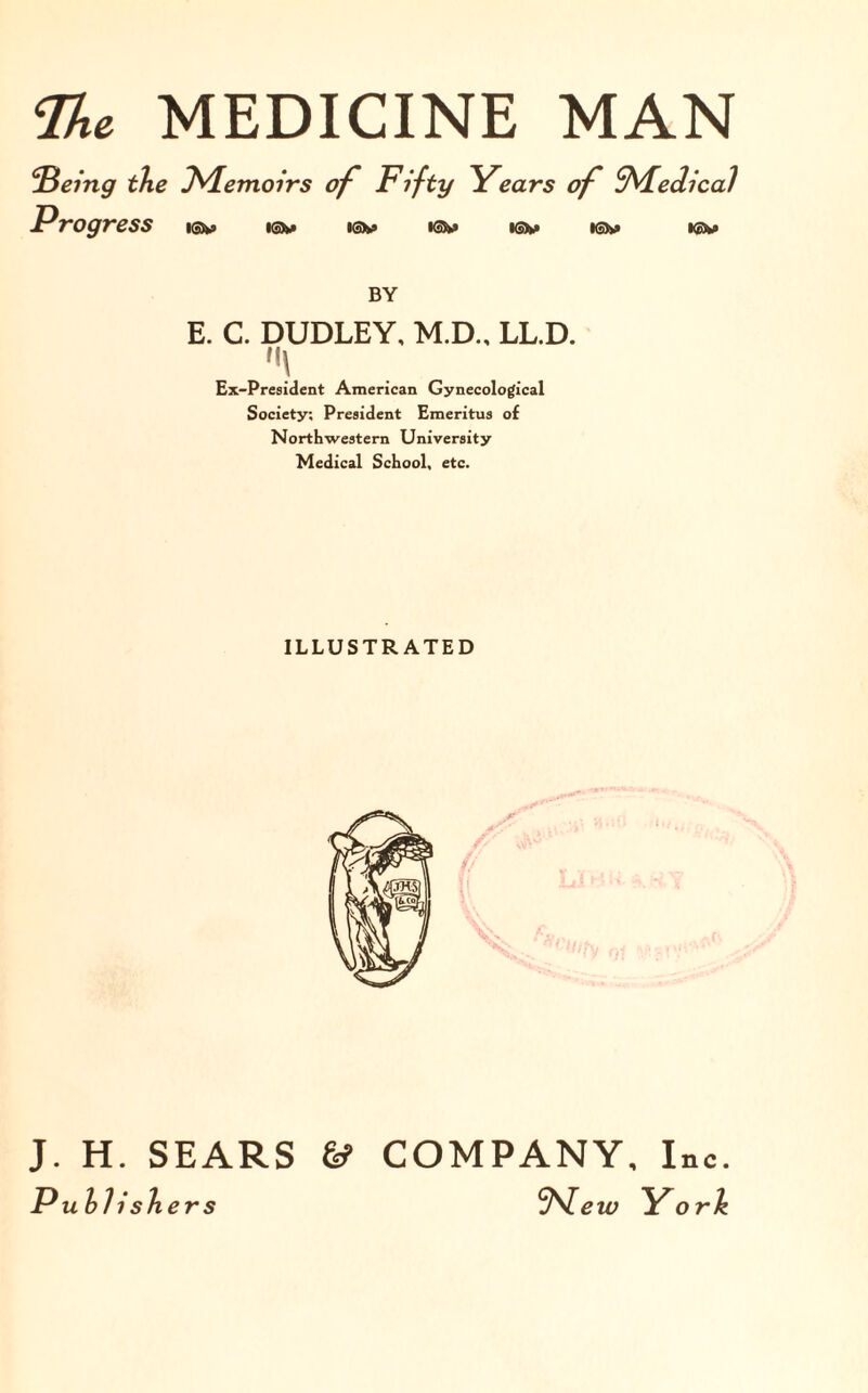 !'Being the J^Lemoirs of Fifty Years of SVfedical Progress i®» isv >sh> •©>» isv i©*> i®w> BY E. C. DUDLEY, M.D., LL.D. f|\ Ex-President American Gynecological Society; President Emeritus of Northwestern University Medical School, etc. ILLUSTRATED J. H. SEARS & COMPANY, Inc. Publishers <H^lew York