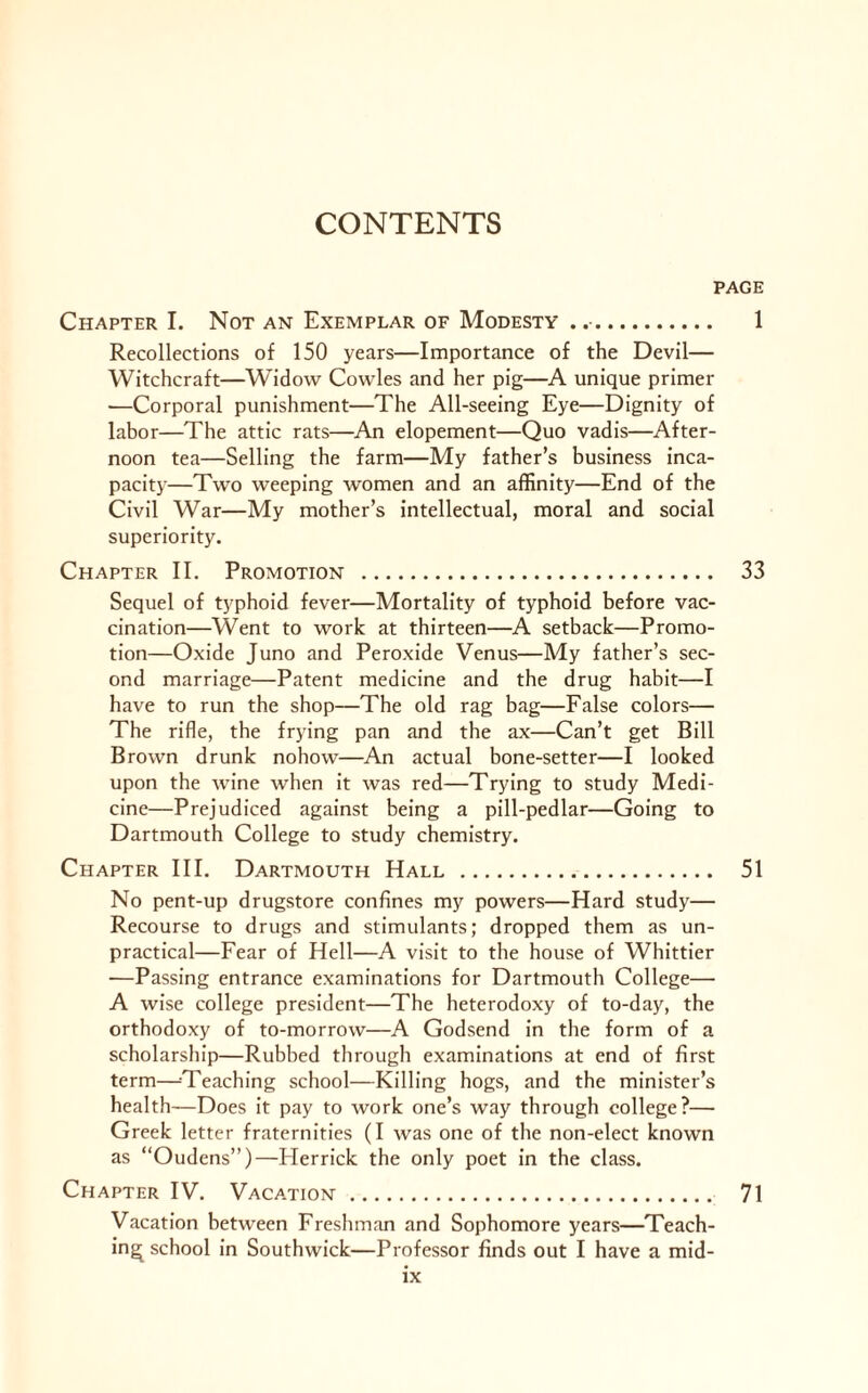 PAGE Chapter I. Not an Exemplar of Modesty .. 1 Recollections of 150 years—Importance of the Devil— Witchcraft—Widow Cowles and her pig—A unique primer —Corporal punishment—The All-seeing Eye—Dignity of labor—The attic rats—An elopement—Quo vadis—After¬ noon tea—Selling the farm—My father’s business inca¬ pacity—Two weeping women and an affinity—End of the Civil War—My mother’s intellectual, moral and social superiority. Chapter II. Promotion . 33 Sequel of typhoid fever—Mortality of typhoid before vac¬ cination—Went to work at thirteen—A setback—Promo¬ tion—Oxide Juno and Peroxide Venus—My father’s sec¬ ond marriage—Patent medicine and the drug habit—I have to run the shop—The old rag bag—False colors— The rifle, the frying pan and the ax—Can’t get Bill Brown drunk nohow—An actual bone-setter—I looked upon the wine when it was red—Trying to study Medi¬ cine—Prejudiced against being a pill-pedlar—Going to Dartmouth College to study chemistry. Chapter III. Dartmouth Hall . 51 No pent-up drugstore confines my powers—Hard study— Recourse to drugs and stimulants; dropped them as un¬ practical—Fear of Hell—A visit to the house of Whittier —Passing entrance examinations for Dartmouth College— A wise college president—The heterodoxy of to-day, the orthodoxy of to-morrow—A Godsend in the form of a scholarship—Rubbed through examinations at end of first term—-Teaching school—Killing hogs, and the minister’s health—Does it pay to work one’s way through college?— Greek letter fraternities (I was one of the non-elect known as “Oudens”)—Herrick the only poet in the class. Chapter IV. Vacation. 71 Vacation between Freshman and Sophomore years—Teach¬ ing school in Southwick—Professor finds out I have a mid-