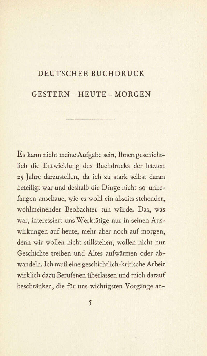 GESTERN - HEUTE - MORGEN Es kann nicht meine Aufgabe sein, Ihnen geschicht¬ lich die Entwicklung des Buchdrucks der letzten 25 Jahre darzustellen, da ich zu stark selbst daran beteiligt war und deshalb die Dinge nicht so unbe¬ fangen anschaue, wie es wohl ein abseits stehender, wohlmeinender Beobachter tun würde. Das, was war, interessiert uns Werktätige nur in seinen Aus¬ wirkungen auf heute, mehr aber noch auf morgen, denn wir wollen nicht Stillstehen, wollen nicht nur Geschichte treiben und Altes aufwärmen oder ab¬ wandeln. Ich muß eine geschichtlich-kritische Arbeit wirklich dazu Berufenen überlassen und mich darauf beschränken, die für uns wichtigsten Vorgänge an-