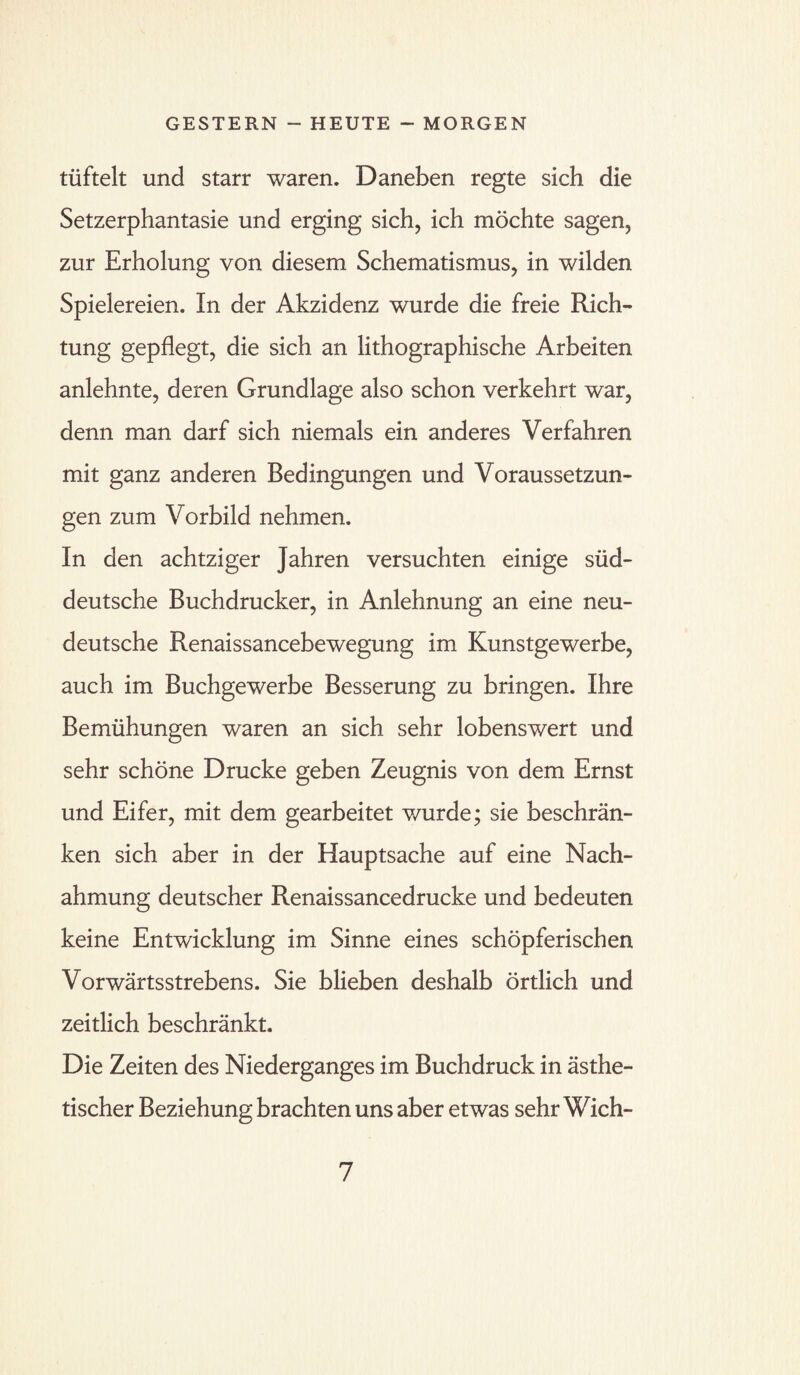 tüftelt und starr waren. Daneben regte sich die Setzerphantasie und erging sich, ich möchte sagen, zur Erholung von diesem Schematismus, in wilden Spielereien. In der Akzidenz wurde die freie Rich¬ tung gepflegt, die sich an lithographische Arbeiten anlehnte, deren Grundlage also schon verkehrt war, denn man darf sich niemals ein anderes Verfahren mit ganz anderen Bedingungen und Voraussetzun¬ gen zum Vorbild nehmen. In den achtziger Jahren versuchten einige süd¬ deutsche Buchdrucker, in Anlehnung an eine neu¬ deutsche Renaissancebewegung im Kunstgewerbe, auch im Buchgewerbe Besserung zu bringen. Ihre Bemühungen waren an sich sehr lobenswert und sehr schöne Drucke geben Zeugnis von dem Ernst und Eifer, mit dem gearbeitet wurde; sie beschrän¬ ken sich aber in der Hauptsache auf eine Nach¬ ahmung deutscher Renaissancedrucke und bedeuten keine Entwicklung im Sinne eines schöpferischen Vorwärtsstrebens. Sie blieben deshalb örtlich und zeitlich beschränkt. Die Zeiten des Niederganges im Buchdruck in ästhe¬ tischer Beziehung brachten uns aber etwas sehr Wich-