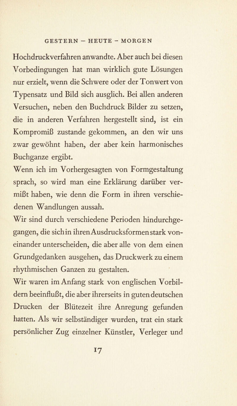 Hochdruckverfahren anwandte. Aber auch bei diesen Vorbedingungen hat man wirklich gute Lösungen nur erzielt, wenn die Schwere oder der Tonwert von Typensatz und Bild sich ausglich. Bei allen anderen Versuchen, neben den Buchdruck Bilder zu setzen, die in anderen Verfahren hergestellt sind, ist ein Kompromiß zustande gekommen, an den wir uns zwar gewöhnt haben, der aber kein harmonisches Buchganze ergibt. Wenn ich im Vorhergesagten von Formgestaltung sprach, so wird man eine Erklärung darüber ver¬ mißt haben, wie denn die Form in ihren verschie¬ denen Wandlungen aussah. Wir sind durch verschiedene Perioden hindurchge¬ gangen, die sich in ihren Ausdrucksformen stark von¬ einander unterscheiden, die aber alle von dem einen Grundgedanken ausgehen, das Druckwerk zu einem rhythmischen Ganzen zu gestalten. Wir waren im Anfang stark von englischen Vorbil¬ dern beeinflußt, die aber ihrerseits in guten deutschen Drucken der Blütezeit ihre Anregung gefunden hatten. Als wir selbständiger wurden, trat ein stark persönlicher Zug einzelner Künstler, Verleger und I?