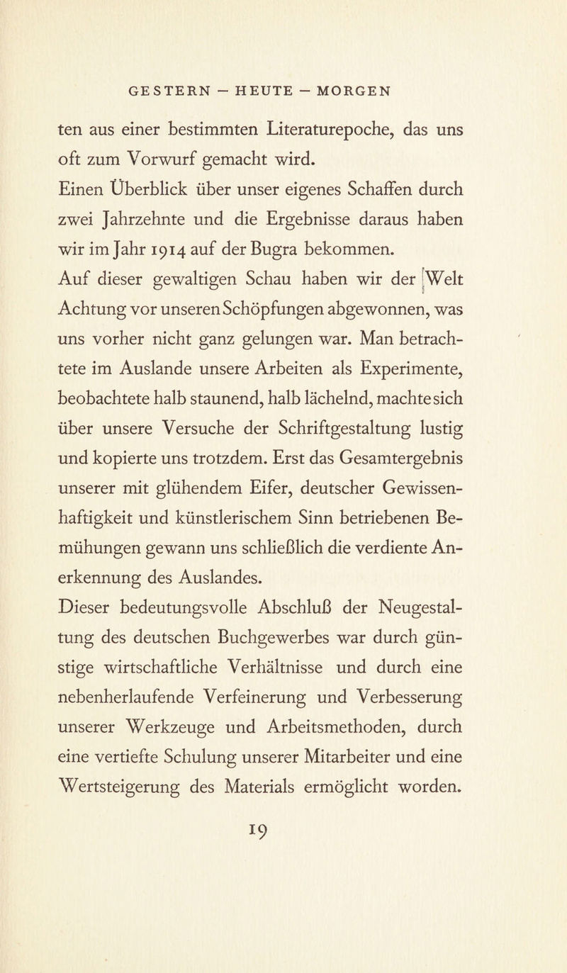 ten aus einer bestimmten Literaturepoche, das uns oft zum Vorwurf gemacht wird. Einen Überblick über unser eigenes Schaffen durch zwei Jahrzehnte und die Ergebnisse daraus haben wir im Jahr 1914 auf der Bugra bekommen. Auf dieser gewaltigen Schau haben wir der Welt Achtung vor unseren Schöpfungen abgewonnen, was uns vorher nicht ganz gelungen war. Man betrach¬ tete im Auslande unsere Arbeiten als Experimente, beobachtete halb staunend, halb lächelnd, machte sich über unsere Versuche der Schriftgestaltung lustig und kopierte uns trotzdem. Erst das Gesamtergebnis unserer mit glühendem Eifer, deutscher Gewissen¬ haftigkeit und künstlerischem Sinn betriebenen Be¬ mühungen gewann uns schließlich die verdiente An¬ erkennung des Auslandes. Dieser bedeutungsvolle Abschluß der Neugestal¬ tung des deutschen Buchgewerbes war durch gün¬ stige wirtschaftliche Verhältnisse und durch eine nebenherlaufende Verfeinerung und Verbesserung unserer Werkzeuge und Arbeitsmethoden, durch eine vertiefte Schulung unserer Mitarbeiter und eine Wertsteigerung des Materials ermöglicht worden.