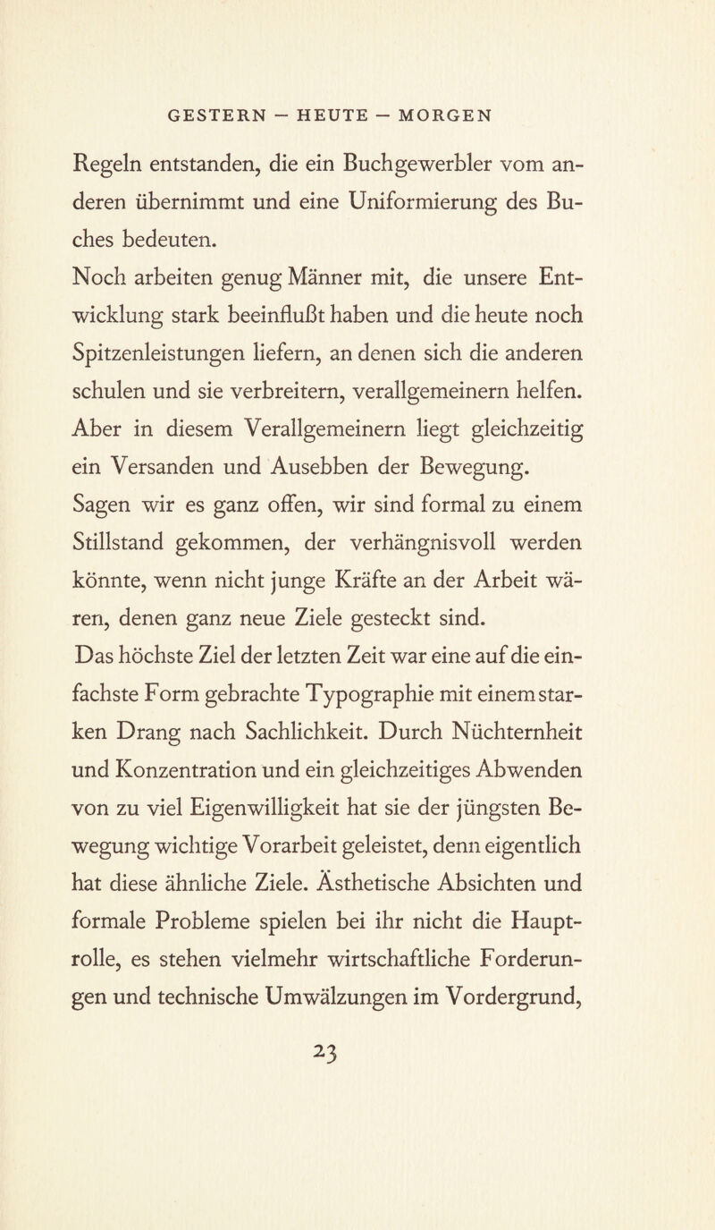 Regeln entstanden, die ein Buchgewerbler vom an¬ deren übernimmt und eine Uniformierung des Bu¬ ches bedeuten. Noch arbeiten genug Männer mit, die unsere Ent¬ wicklung stark beeinflußt haben und die heute noch Spitzenleistungen liefern, an denen sich die anderen schulen und sie verbreitern, verallgemeinern helfen. Aber in diesem Verallgemeinern liegt gleichzeitig ein Versanden und Ausebben der Bewegung. Sagen wir es ganz offen, wir sind formal zu einem Stillstand gekommen, der verhängnisvoll werden könnte, wenn nicht junge Kräfte an der Arbeit wä¬ ren, denen ganz neue Ziele gesteckt sind. Das höchste Ziel der letzten Zeit war eine auf die ein¬ fachste Form gebrachte Typographie mit einem star¬ ken Drang nach Sachlichkeit. Durch Nüchternheit und Konzentration und ein gleichzeitiges Abwenden von zu viel Eigenwilligkeit hat sie der jüngsten Be¬ wegung wichtige Vorarbeit geleistet, denn eigentlich hat diese ähnliche Ziele. Ästhetische Absichten und formale Probleme spielen bei ihr nicht die Haupt¬ rolle, es stehen vielmehr wirtschaftliche Forderun¬ gen und technische Umwälzungen im Vordergrund,