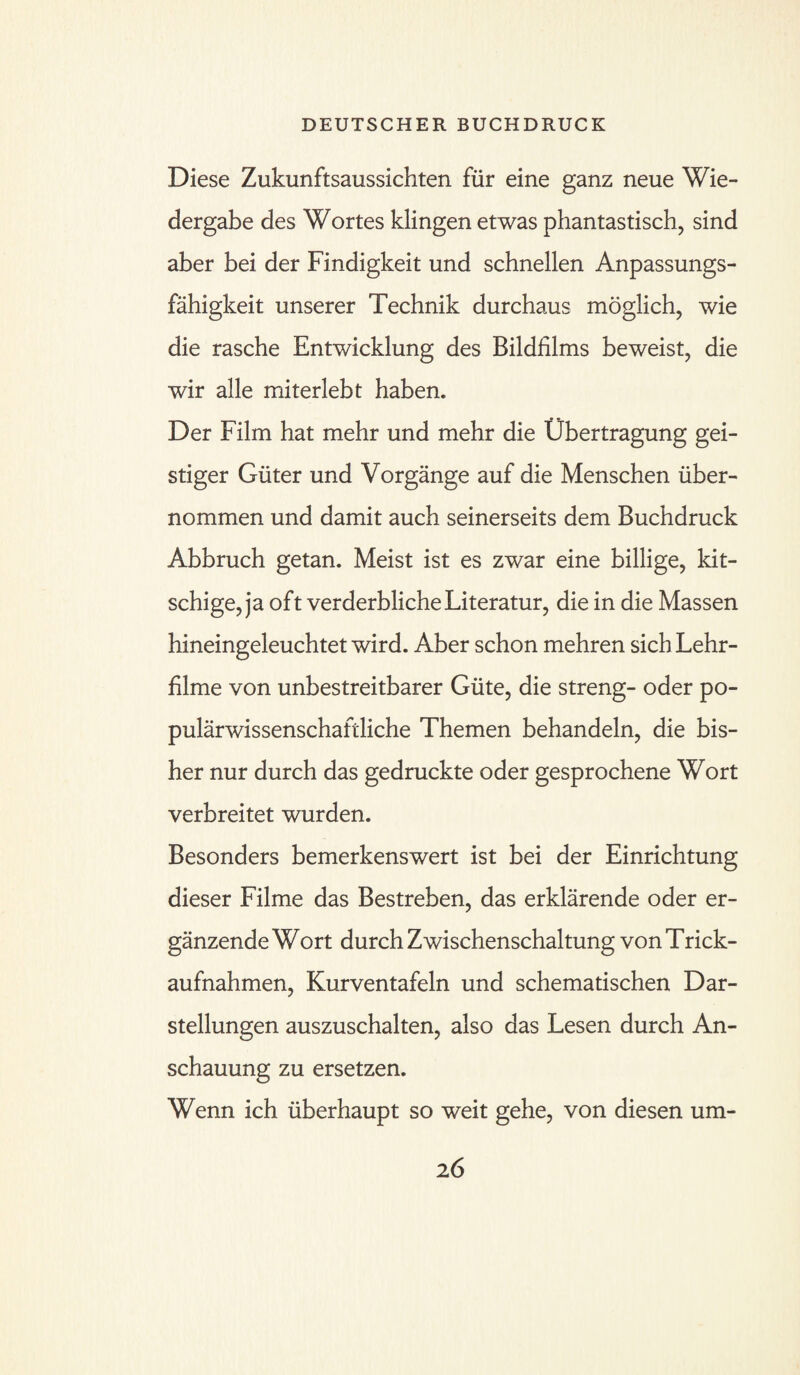 Diese Zukunftsaussichten für eine ganz neue Wie¬ dergabe des Wortes klingen etwas phantastisch, sind aber bei der Findigkeit und schnellen Anpassungs¬ fähigkeit unserer Technik durchaus möglich, wie die rasche Entwicklung des Bildfilms beweist, die wir alle miterlebt haben. Der Film hat mehr und mehr die Übertragung gei¬ stiger Güter und Vorgänge auf die Menschen über¬ nommen und damit auch seinerseits dem Buchdruck Abbruch getan. Meist ist es zwar eine billige, kit¬ schige, ja oft verderbliche Literatur, die in die Massen hineingeleuchtet wird. Aber schon mehren sich Lehr¬ filme von unbestreitbarer Güte, die streng- oder po¬ pulärwissenschaftliche Themen behandeln, die bis¬ her nur durch das gedruckte oder gesprochene Wort verbreitet wurden. Besonders bemerkenswert ist bei der Einrichtung dieser Filme das Bestreben, das erklärende oder er¬ gänzende Wort durch Zwischenschaltung von Trick- aufnahmen, Kurventafeln und schematischen Dar¬ stellungen auszuschalten, also das Lesen durch An¬ schauung zu ersetzen. Wenn ich überhaupt so weit gehe, von diesen um- 2 6