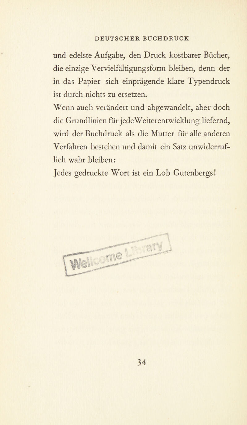 und edelste Aufgabe, den Druck kostbarer Bücher, die einzige Vervielfältigungsform bleiben, denn der in das Papier sich einprägende klare Typendruck ist durch nichts zu ersetzen. Wenn auch verändert und abgewandelt, aber doch die Grundlinien für jede Weiterem wicklung liefernd, wird der Buchdruck als die Mutter für alle anderen Verfahren bestehen und damit ein Satz unwiderruf¬ lich wahr bleiben: Jedes gedruckte Wort ist ein Lob Gutenbergs!