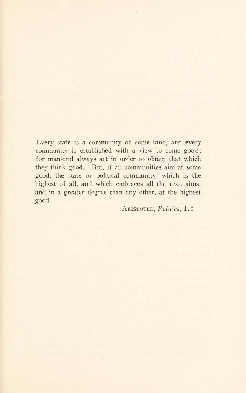 Every state is a community of some kind, and every community is established with a view to some good; for mankind always act in order to obtain that which they think good. But, if all communities aim at some good, the state or political community, which is the highest of all, and which embraces all the rest, aims, and in a greater degree than any other, at the highest good. Aristotle, Politics, I. i