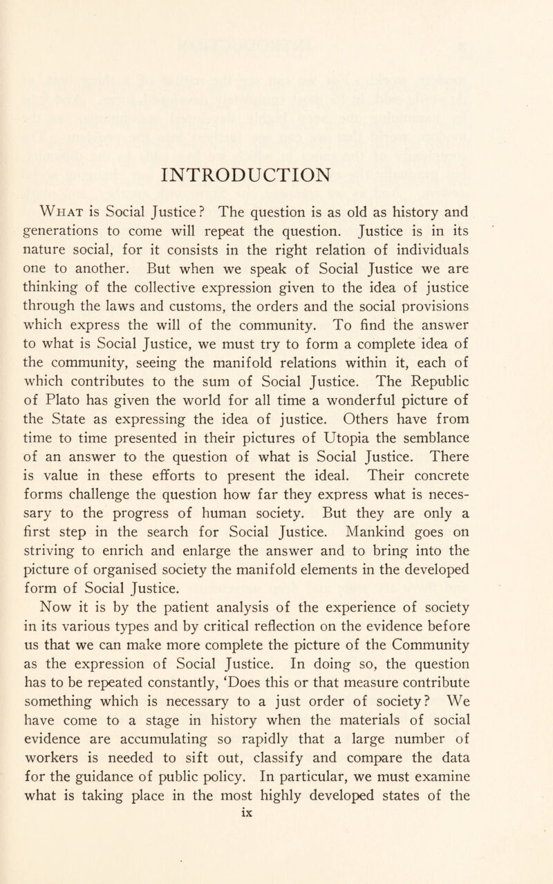 INTRODUCTION What is Social Justice? The question is as old as history and generations to come will repeat the question. Justice is in its nature social, for it consists in the right relation of individuals one to another. But when we speak of Social Justice we are thinking of the collective expression given to the idea of justice through the laws and customs, the orders and the social provisions which express the will of the community. To find the answer to what is Social Justice, we must try to form a complete idea of the community, seeing the manifold relations within it, each of which contributes to the sum of Social Justice. The Republic of Plato has given the world for all time a wonderful picture of the State as expressing the idea of justice. Others have from time to time presented in their pictures of Utopia the semblance of an answer to the question of what is Social Justice. There is value in these efforts to present the ideal. Their concrete forms challenge the question how far they express what is neces¬ sary to the progress of human society. But they are only a first step in the search for Social Justice. Mankind goes on striving to enrich and enlarge the answer and to bring into the picture of organised society the manifold elements in the developed form of Social Justice. Now it is by the patient analysis of the experience of society in its various types and by critical reflection on the evidence before us that we can make more complete the picture of the Community as the expression of Social Justice. In doing so, the question has to be repeated constantly, ‘Does this or that measure contribute something which is necessary to a just order of society? We have come to a stage in history when the materials of social evidence are accumulating so rapidly that a large number of workers is needed to sift out, classify and compare the data for the guidance of public policy. In particular, we must examine what is taking place in the most highly developed states of the