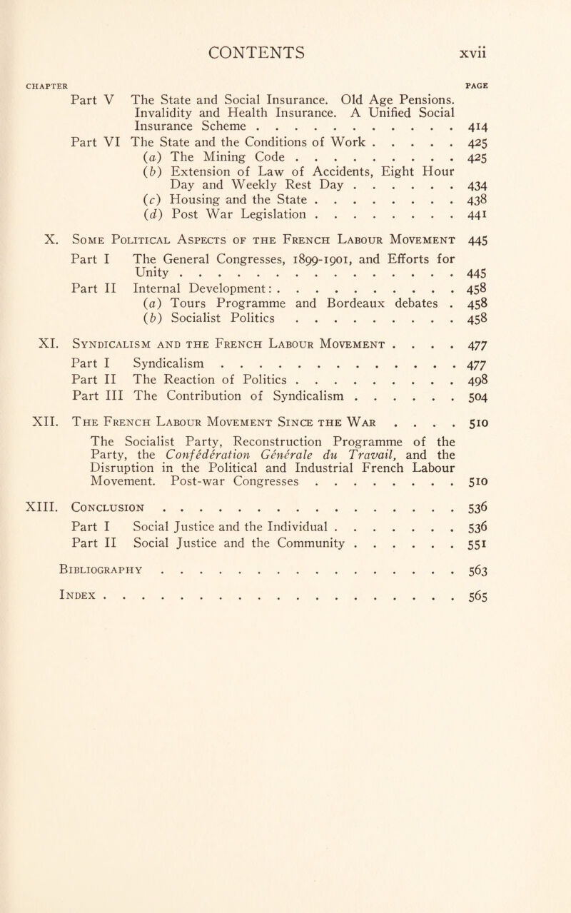 © • CHAPTER PAGE Part V The State and Social Insurance. Old Age Pensions. Invalidity and Health Insurance. A Unified Social Insurance Scheme.414 Part VI The State and the Conditions of Work.425 (a) The Mining Code.425 (b) Extension of Law of Accidents, Eight Hour Day and Weekly Rest Day.434 (c) Housing and the State.438 (d) Post War Legislation.441 X. Some Political Aspects of the French Labour Movement 445 Part I The General Congresses, 1899-1901, and Efforts for Unity.445 Part II Internal Development:.458 (a) Tours Programme and Bordeaux debates . 458 (b) Socialist Politics.458 XI. Syndicalism and the French Labour Movement .... 477 Part I Syndicalism.477 Part II The Reaction of Politics.498 Part III The Contribution of Syndicalism.504 XII. The French Labour Movement Since the War .... 510 The Socialist Party, Reconstruction Programme of the Party, the Confederation Generate du Travail, and the Disruption in the Political and Industrial French Labour Movement. Post-war Congresses.510 XIII. Conclusion.536 Part I Social Justice and the Individual.536 Part II Social Justice and the Community.551 Bibliography.563 Index.565