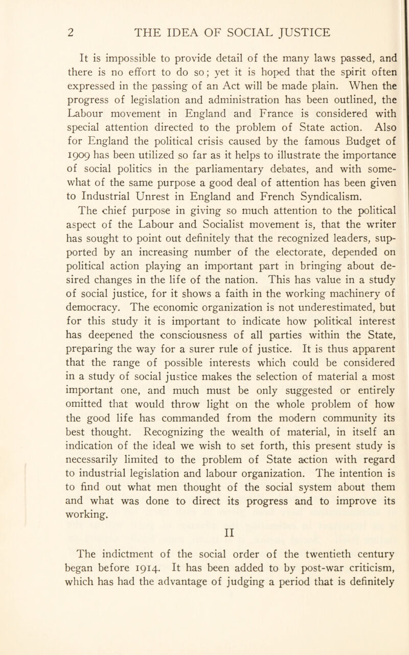 It is impossible to provide detail of the many laws passed, and there is no effort to do so; yet it is hoped that the spirit often expressed in the passing of an Act will be made plain. When the progress of legislation and administration has been outlined, the Labour movement in England and France is considered with special attention directed to the problem of State action. Also for England the political crisis caused by the famous Budget of 1909 has been utilized so far as it helps to illustrate the importance of social politics in the parliamentary debates, and with some¬ what of the same purpose a good deal of attention has been given to Industrial Unrest in England and French Syndicalism. The chief purpose in giving so much attention to the political aspect of the Labour and Socialist movement is, that the writer has sought to point out definitely that the recognized leaders, sup¬ ported by an increasing number of the electorate, depended on political action playing an important part in bringing about de¬ sired changes in the life of the nation. This has value in a study of social justice, for it shows a faith in the working machinery of democracy. The economic organization is not underestimated, but for this study it is important to indicate how political interest has deepened the consciousness of all parties within the State, preparing the way for a surer rule of justice. It is thus apparent that the range of possible interests which could be considered in a study of social justice makes the selection of material a most important one, and much must be only suggested or entirely omitted that would throw light on the whole problem of how the good life has commanded from the modern community its best thought. Recognizing the wealth of material, in itself an indication of the ideal we wish to set forth, this present study is necessarily limited to the problem of State action with regard to industrial legislation and labour organization. The intention is to find out what men thought of the social system about them and what was done to direct its progress and to improve its working. II The indictment of the social order of the twentieth century began before 1914. It has been added to by post-war criticism, which has had the advantage of judging a period that is definitely