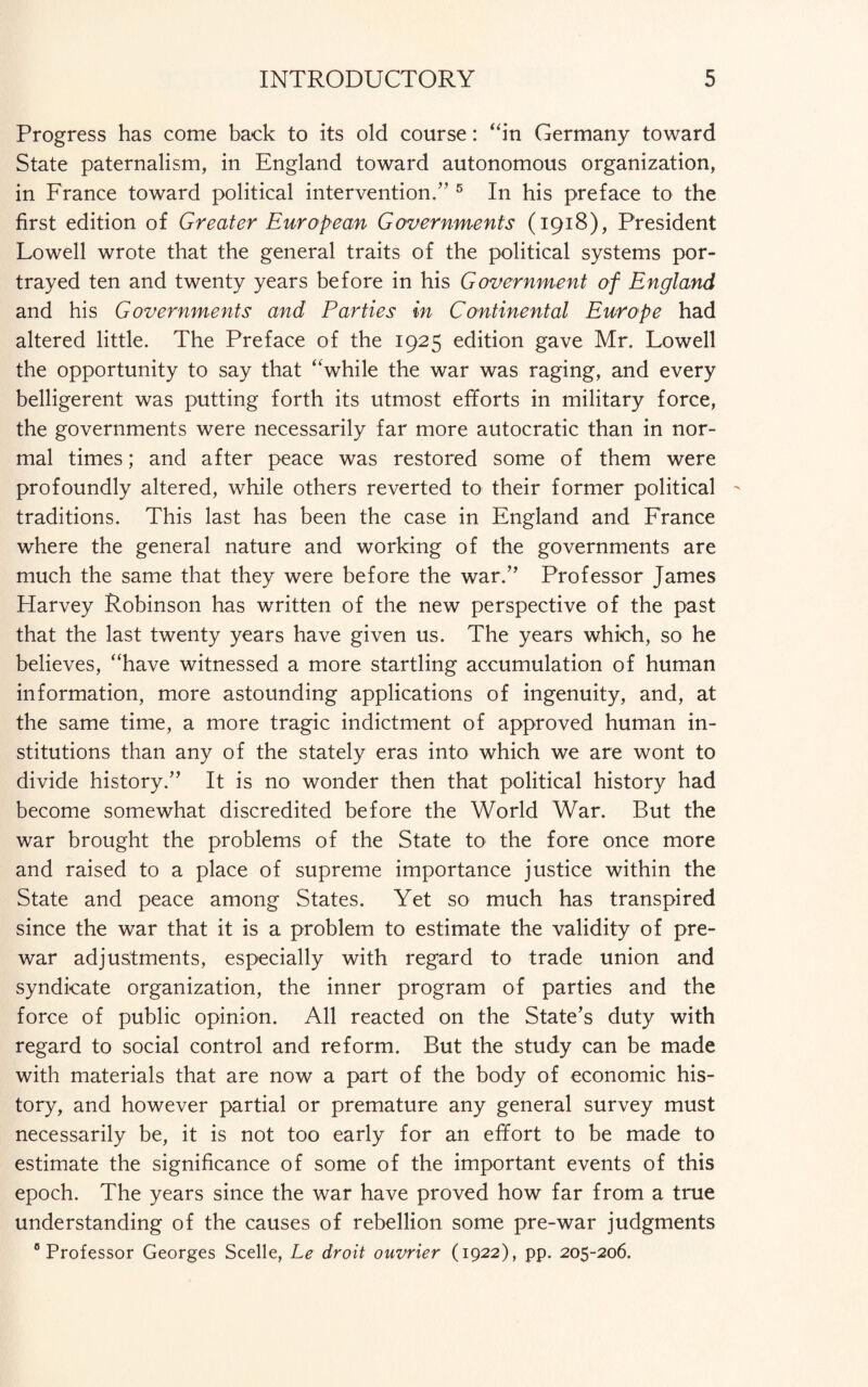 Progress has come back to its old course: “in Germany toward State paternalism, in England toward autonomous organization, in France toward political intervention.” 5 In his preface to the first edition of Greater European Governments (1918), President Lowell wrote that the general traits of the political systems por¬ trayed ten and twenty years before in his Government of England and his Governments and Parties in Continental Europe had altered little. The Preface of the 1925 edition gave Mr. Lowell the opportunity to say that “while the war was raging, and every belligerent was putting forth its utmost efforts in military force, the governments were necessarily far more autocratic than in nor¬ mal times; and after peace was restored some of them were profoundly altered, while others reverted to their former political traditions. This last has been the case in England and France where the general nature and working of the governments are much the same that they were before the war.” Professor James Harvey Robinson has written of the new perspective of the past that the last twenty years have given us. The years which, so he believes, “have witnessed a more startling accumulation of human information, more astounding applications of ingenuity, and, at the same time, a more tragic indictment of approved human in¬ stitutions than any of the stately eras into which we are wont to divide history.” It is no wonder then that political history had become somewhat discredited before the World War. But the war brought the problems of the State to the fore once more and raised to a place of supreme importance justice within the State and peace among States. Yet so much has transpired since the war that it is a problem to estimate the validity of pre¬ war adjustments, especially with regard to trade union and syndicate organization, the inner program of parties and the force of public opinion. All reacted on the State’s duty with regard to social control and reform. But the study can be made with materials that are now a part of the body of economic his¬ tory, and however partial or premature any general survey must necessarily be, it is not too early for an effort to be made to estimate the significance of some of the important events of this epoch. The years since the war have proved how far from a true understanding of the causes of rebellion some pre-war judgments c Professor Georges Scelle, Le droit ouvrier (1922), pp. 205-206.