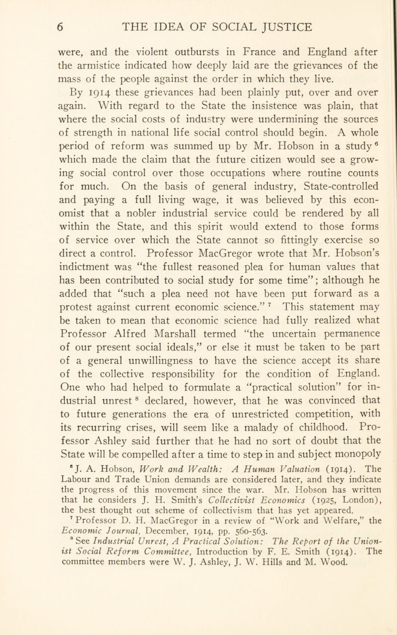 were, and the violent outbursts in France and England after the armistice indicated how deeply laid are the grievances of the mass of the people against the order in which they live. By 1914 these grievances had been plainly put, over and over again. With regard to the State the insistence was plain, that where the social costs of industry were undermining the sources of strength in national life social control should begin. A whole period of reform was summed up by Mr. Hobson in a study6 which made the claim that the future citizen would see a grow¬ ing social control over those occupations where routine counts for much. On the basis of general industry, State-controlled and paying a full living wage, it was believed by this econ¬ omist that a nobler industrial service could be rendered by all within the State, and this spirit would extend to those forms of service over which the State cannot so fittingly exercise so direct a control. Professor MacGregor wrote that Mr. Hobson’s indictment was “the fullest reasoned plea for human values that has been contributed to social study for some time”; although he added that “such a plea need not have been put forward as a protest against current economic science.” 7 This statement may be taken to mean that economic science had fully realized what Professor Alfred Marshall termed “the uncertain permanence of our present social ideals,” or else it must be taken to be part of a general unwillingness to have the science accept its share of the collective responsibility for the condition of England. One who had helped to formulate a “practical solution” for in¬ dustrial unrest8 declared, however, that he was convinced that to future generations the era of unrestricted competition, with its recurring crises, will seem like a malady of childhood. Pro¬ fessor Ashley said further that he had no sort of doubt that the State will be compelled after a time to step in and subject monopoly 8J. A. Hobson, Work and Wealth: A Human Valuation (1914). The Labour and Trade Union demands are considered later, and they indicate the progress of this movement since the war. Mr. Hobson has written that he considers J. H. Smith’s Collectivist Economics (1925, London), the best thought out scheme of collectivism that has yet appeared. 7 Professor D. H. MacGregor in a review of “Work and Welfare,” the Economic Journal, December, 1914, pp. 560-563. 8 See Industrial Unrest, A Practical Solution: The Report of the Union¬ ist Social Reform Committee, Introduction by F. E. Smith (1914). The committee members were W. J. Ashley, J. W. Hills and M. Wood.