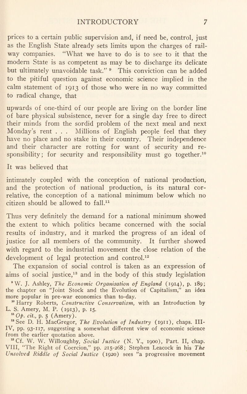 prices to a certain public supervision and, if need be, control, just as the English State already sets limits upon the charges of rail¬ way companies. “What we have to do is to see to it that the modern State is as competent as may be to discharge its delicate but ultimately unavoidable task.” 9 This conviction can be added to the pitiful question against economic science implied in the calm statement of 1913 of those who were in no way committed to radical change, that upwards of one-third of our people are living on the border line of bare physical subsistence, never for a single day free to direct their minds from the sordid problem of the next meal and next Monday’s rent . . . Millions of English people feel that they have no place and no stake in their country. Their independence and their character are rotting for want of security and re¬ sponsibility; for security and responsibility must go together.10 It was believed that intimately coupled with the conception of national production, and the protection of national production, is its natural cor¬ relative, the conception of a national minimum below which no citizen should be allowed to fall.11 Thus very definitely the demand for a national minimum showed the extent to which politics became concerned with the social results of industry, and it marked the progress of an ideal of justice for all members of the community. It further showed with regard to the industrial movement the close relation of the development of legal protection and control.12 The expansion of social control is taken as an expression of aims of social justice,13 and in the body of this study legislation 9 W. J. Ashley, The Economic Organisation of England (1914), p. 189; the chapter on “Joint Stock and the Evolution of Capitalism,” an idea more popular in pre-war economics than to-day. 10 Harry Roberts, Constructive Conservatism, with an Introduction by L. S. Amery, M. P. (1913), p. 15. 11 Op. cit., p. 5 (Amery). 12 See D. H. MacGregor, The Evolution of Industry (1911), chaps. III- IV, pp. 93-117, suggesting a somewhat different view of economic science from the earlier quotation above. 13 Cf. W. W. Willoughby, Social Justice (N. Y., 1900), Part. II, chap. VIII, “The Right of Coercion,” pp. 215-268; Stephen Leacock in his The Unsolved Riddle of Social Justice (1920) sees “a progressive movement