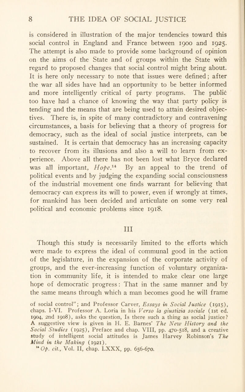 is considered in illustration of the major tendencies toward this social control in England and France between 1900 and 1925. The attempt is also made to provide some background of opinion on the aims of the State and of groups within the State with regard to proposed changes that social control might bring about. It is here only necessary to note that issues were defined; after the war all sides have had an opportunity to be better informed and more intelligently critical of party programs. The public too have had a chance of knowing the way that party policy is tending and the means that are being used to attain desired objec¬ tives. There is, in spite of many contradictory and contravening circumstances, a basis for believing that a theory of progress for democracy, such as the ideal of social justice interprets, can be sustained. It is certain that democracy has an increasing capacity to recover from its illusions and also a will to learn from ex¬ perience. Above all there has not been lost what Bryce declared was all important, Hope.1* By an appeal to the trend of political events and by judging the expanding social consciousness of the industrial movement one finds warrant for believing that democracy can express its will to power, even if wrongly at times, for mankind has been decided and articulate on some very real political and economic problems since 1918. Ill Though this study is necessarily limited to the efforts which were made to express the ideal of communal good in the action of the legislature, in the expansion of the corporate activity of groups, and the ever-increasing function of voluntary organiza¬ tion in community life, it is intended to make clear one large hope of democratic progress: That in the same manner and by the same means through which a man becomes good he will frame of social control”; and Professor Carver, Essays in Social Justice (1915), chaps. I-VI. Professor A. Loria in his Verso la giustizia sociale (1st ed. 1904, 2nd 1908), asks the question, Is there such a thing as social justice? A suggestive view is given in H. E. Barnes’ The New History and the Social Studies (1925), Preface and chap. VIII, pp. 470-518, and a creative study of intelligent social attitudes is James Harvey Robinson’s The Mind in the Making (1921). 14 Op. cit., Vol. II, chap. LXXX, pp. 656-670.
