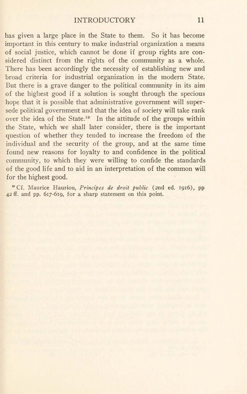 has given a large place in the State to them. So it has become important in this century to make industrial organization a means of social justice, which cannot be done if group rights are con¬ sidered distinct from the rights of the community as a whole. There has been accordingly the necessity of establishing new and broad criteria for industrial organization in the modern State. But there is a grave danger to the political community in its aim of the highest good if a solution is sought through the specious hope that it is possible that administrative government will super¬ sede political government and that the idea of society will take rank over the idea of the State.19 In the attitude of the groups within the State, which we shall later consider, there is the important question of whether they tended to increase the freedom of the individual and the security of the group, and at the same time found new reasons for loyalty to and confidence in the political community, to which they were willing to confide the standards of the good life and to aid in an interpretation of the common will for the highest good. 19 Cf. Maurice Hauriou, Principes de droit public (2nd ed. 1916), pp 42 ff. and pp. 617-619, for a sharp statement on this point.