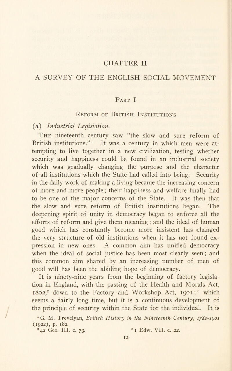 CHAPTER II A SURVEY OF THE ENGLISH SOCIAL MOVEMENT Part I Reform of British Institutions (a) Industrial Legislation. The nineteenth century saw “the slow and sure reform of British institutions.” 1 It was a century in which men were at¬ tempting to live together in a new civilization, testing whether security and happiness could be found in an industrial society which was gradually changing the purpose and the character of all institutions which the State had called into being. Security in the daily work of making a living became the increasing concern of more and more people; their happiness and welfare finally had to be one of the major concerns of the State. It was then that the slow and sure reform of British institutions began. The deepening spirit of unity in democracy began to enforce all the efforts of reform and give them meaning; and the ideal of human good which has constantly become more insistent has changed the very structure of old institutions when it has not found ex¬ pression in new ones. A common aim has unified democracy when the ideal of social justice has been most clearly seen; and this common aim shared by an increasing number of men of good will has been the abiding hope of democracy. It is ninety-nine years from the beginning of factory legisla¬ tion in England, with the passing of the Health and Morals Act, 1802,2 down to the Factory and Workshop Act, 1901;3 which seems a fairly long time, but it is a continuous development of the principle of security within the State for the individual. It is 1 G. M. Trevelyan, British History in the Nineteenth Century, 1782-1901 (1922), p. 182. *42 Geo. III. c. 73. 81 Edw. VII. c. 22.