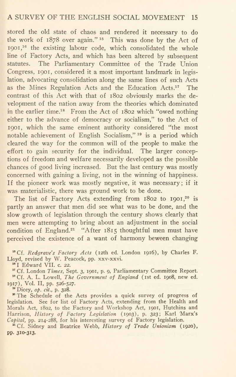 stored the old state of chaos and rendered it necessary to do the work of 1878 over again.” 15 This was done by the Act of 1901,16 the existing labour code, which consolidated the whole line of Factory Acts, and which has been altered by subsequent statutes. The Parliamentary Committee of the Trade Union Congress, 1901, considered it a most important landmark in legis¬ lation, advocating consolidation along the same lines of such Acts as the Mines Regulation Acts and the Education Acts.17 The contrast of this Act with that of 1802 obviously marks the de¬ velopment of the nation away from the theories which dominated in the earlier time.18 From the Act of 1802 which “owed nothing either to the advance of democracy or socialism,” to the Act of 1901, which the same eminent authority considered “the most notable achievement of English Socialism,” 19 is a period which cleared the way for the common will of the people to make the effort to gain security for the individual. The larger concep¬ tions of freedom and welfare necessarily developed as the possible chances of good living increased. But the last century was mostly concerned with gaining a living, not in the winning of happiness. If the pioneer work was mostly negative, it was necessary; if it was materialistic, there was ground work to be done. The list of Factory Acts extending from 1802 to 1901,20 is partly an answer that men did see what was to be done, and the slow growth of legislation through the century shows clearly that men were attempting to bring about an adjustment in the social condition of England.21 “After 1815 thoughtful men must have perceived the existence of a want of harmony beween changing 18 Cf. Redgraves Factory Acts (12th ed. London 1916), by Charles F. Lloyd, revised by W. Peacock, pp. xxv-xxvi. 161 Edward VII. c. 22. 17 Cf. London Times, Sept. 3, 1901, p. 9, Parliamentary Committee Report. 18 Cf. A. L. Lowell, The Government of England (1st ed. 1908, new ed. 1917), Vol. II, pp. 526-527. 19 Dicey, op. cit., p. 328. 20 The Schedule of the Acts provides a quick survey of progress of legislation. See for list of Factory Acts, extending from the Health and Morals Act, 1802, to the Factory and Workshop Act, 1901, Hutchins and Harrison, History of Factory Legislation (1903), p. 323; Karl 'Marx’s Capital, pp. 214-288, for his interesting survey of Factory legislation. 21 Cf. Sidney and Beatrice Webb, History of Trade Unionism (1920), pp. 310-313.