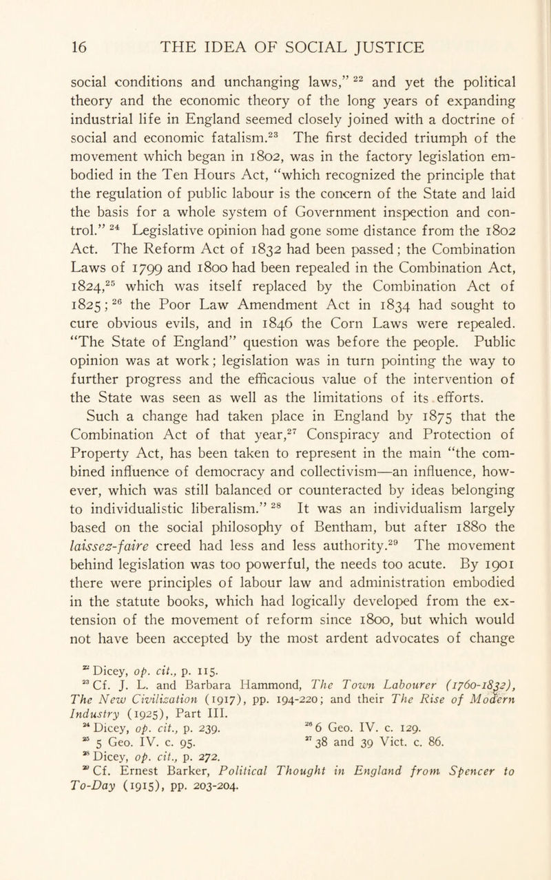 social conditions and unchanging laws,” 22 and yet the political theory and the economic theory of the long years of expanding industrial life in England seemed closely joined with a doctrine of social and economic fatalism.23 The first decided triumph of the movement which began in 1802, was in the factory legislation em¬ bodied in the Ten Hours Act, “which recognized the principle that the regulation of public labour is the concern of the State and laid the basis for a whole system of Government inspection and con¬ trol.” 24 Legislative opinion had gone some distance from the 1802 Act. The Reform Act of 1832 had been passed; the Combination Laws of 1799 and 1800 had been repealed in the Combination Act, 1824,25 which was itself replaced by the Combination Act of 1825;26 the Poor Law Amendment Act in 1834 had sought to cure obvious evils, and in 1846 the Corn Laws were repealed. “The State of England” question was before the people. Public opinion was at work; legislation was in turn pointing the way to further progress and the efficacious value of the intervention of the State was seen as well as the limitations of its efforts. Such a change had taken place in England by 1875 that the Combination Act of that year,27 Conspiracy and Protection of Property Act, has been taken to represent in the main “the com¬ bined influence of democracy and collectivism—an influence, how¬ ever, which was still balanced or counteracted by ideas belonging to individualistic liberalism.” 28 It was an individualism largely based on the social philosophy of Bentham, but after 1880 the laissez-faire creed had less and less authority.29 The movement behind legislation was too powerful, the needs too acute. By 1901 there were principles of labour law and administration embodied in the statute books, which had logically developed from the ex¬ tension of the movement of reform since 1800, but which would not have been accepted by the most ardent advocates of change 22 Dicey, op. cit., p. 115. 23 Cf. J. L. and Barbara Hammond, The Town Labourer (1760-18^2), The New Civilization (1917), pp. 194-220; and their The Rise of Modern Industry (1925), Part III. 24 Dicey, op. cit., p. 239. 28 6 Geo. IV. c. 129. 23 5 Geo. IV. c. 95. 27 38 and 39 Viet. c. 86. 28 Dicey, op. cit., p. 272. 29 Cf. Ernest Barker, Political Thought in England from Spencer to To-Day (1915), PP- 203-204.