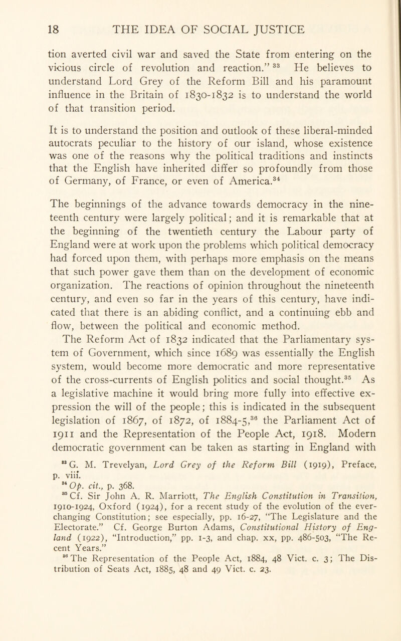 tion averted civil war and saved the State from entering on the vicious circle of revolution and reaction.”33 He believes to understand Lord Grey of the Reform Bill and his paramount influence in the Britain of 1830-1832 is to understand the world of that transition period. It is to understand the position and outlook of these liberal-minded autocrats peculiar to the history of our island, whose existence was one of the reasons why the political traditions and instincts that the English have inherited differ so profoundly from those of Germany, of France, or even of America.34 The beginnings of the advance towards democracy in the nine¬ teenth century were largely political; and it is remarkable that at the beginning of the twentieth century the Labour party of England were at work upon the problems which political democracy had forced upon them, with perhaps more emphasis on the means that such power gave them than on the development of economic organization. The reactions of opinion throughout the nineteenth century, and even so far in the years of this century, have indi¬ cated that there is an abiding conflict, and a continuing ebb and flow, between the political and economic method. The Reform Act of 1832 indicated that the Parliamentary sys¬ tem of Government, which since 1689 was essentially the English system, would become more democratic and more representative of the cross-currents of English politics and social thought.35 As a legislative machine it would bring more fully into effective ex¬ pression the will of the people; this is indicated in the subsequent legislation of 1867, of 1872, of 1884-5,39 the Parliament Act of 1911 and the Representation of the People Act, 1918. Modern democratic government can be taken as starting in England with 88 G. M. Trevelyan, Lord Grey of the Reform Bill (1919), Preface, p. viii. 84 Op. cit., p. 368. S5Cf. Sir John A. R. Marriott, The English Constitution in Transition, 1910-1924, Oxford (1924), for a recent study of the evolution of the ever- changing Constitution; see especially, pp. 16-27, “The Legislature and the Electorate.” Cf. George Burton Adams, Constitutional History of Eng¬ land (1922), “Introduction,” pp. 1-3, and chap, xx, pp. 486-503, “The Re¬ cent Years.” 88 The Representation of the People Act, 1884, 48 Viet. c. 3; The Dis¬ tribution of Seats Act, 1885, 48 and 49 Viet. c. 23.