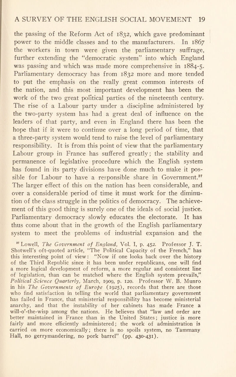 the passing of the Reform Act of 1832, which gave predominant power to the middle classes and to the manufacturers. In 1867 the workers in town were given the parliamentary suffrage, further extending the “democratic system” into which England was passing and which was made more comprehensive in 1884-5. Parliamentary democracy has from 1832 more and more tended to put the emphasis on the really great common interests of the nation, and this most important development has been the work of the two great political parties of the nineteenth century. The rise of a Labour party under a discipline administered by the two-party system has had a great deal of influence on the leaders of that party, and even in England there has been the hope that if it were to continue over a long period of time, that a three-party system would tend to raise the level of parliamentary responsibility. It is from this point of view that the parliamentary Labour group in France has suffered greatly; the stability and permanence of legislative procedure which the English system has found in its party divisions have done much to make it pos¬ sible for Labour to have a responsible share in Government.37 The larger effect of this on the nation has been considerable, and over a considerable period of time it must work for the diminu¬ tion of the class struggle in the politics of democracy. The achieve¬ ment of this good thing is surely one of the ideals of social justice. Parliamentary democracy slowly educates the electorate. It has thus come about that in the growth of the English parliamentary system to meet the problems of industrial expansion and the 37 Lowell, The Government of England, Vol. I, p. 452. Professor J. T. Shotwell’s oft-quoted article, “The Political Capacity of the French,” has this interesting point of view: “Now if one looks back over the history of the Third Republic since it has been under republicans, one will find a more logical development of reform, a more regular and consistent line of legislation, than can be matched where the English system prevails,” Political Science Quarterly, March, 1909, p. 120. Professor W. B. Munro in his The Governments of Europe (1925), records that there are those who find satisfaction in telling the world that parliamentary government has failed in France, that ministerial responsibility has become ministerial anarchy, and that the instability of her cabinets has made France a will-o’-the-wisp among the nations. He believes that “law and order are better maintained in France than in the United States; justice is more fairly and more efficiently administered; the work of administration is carried on more economically; there is no spoils system, no Tammany Hall, no gerrymandering, no pork barrel” (pp. 430-431),