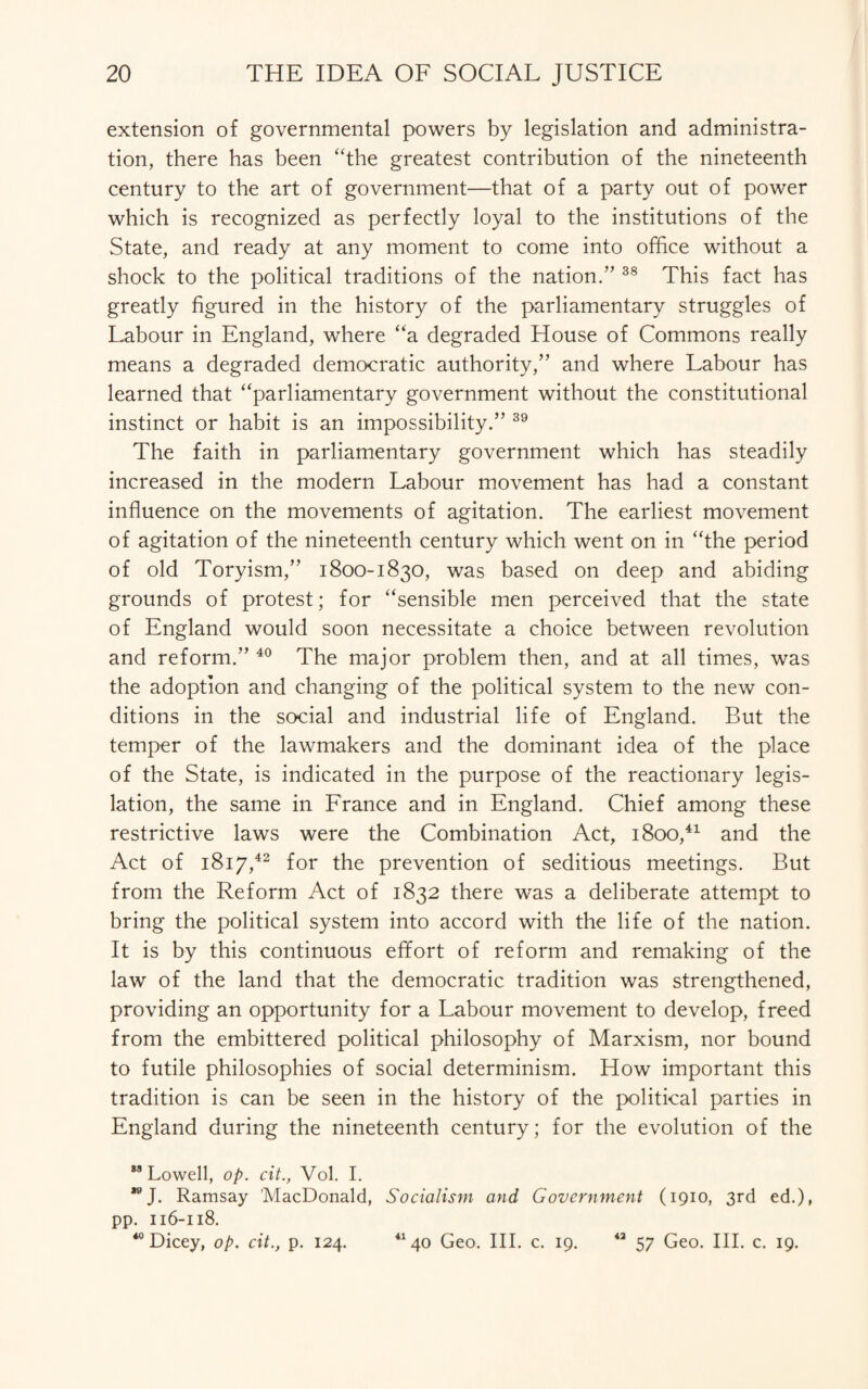 extension of governmental powers by legislation and administra¬ tion, there has been “the greatest contribution of the nineteenth century to the art of government—that of a party out of power which is recognized as perfectly loyal to the institutions of the State, and ready at any moment to come into office without a shock to the political traditions of the nation.” 38 This fact has greatly figured in the history of the parliamentary struggles of Labour in England, where “a degraded House of Commons really means a degraded democratic authority,” and where Labour has learned that “parliamentary government without the constitutional instinct or habit is an impossibility.” 39 The faith in parliamentary government which has steadily increased in the modern Labour movement has had a constant influence on the movements of agitation. The earliest movement of agitation of the nineteenth century which went on in “the period of old Toryism,” 1800-1830, was based on deep and abiding grounds of protest; for “sensible men perceived that the state of England would soon necessitate a choice between revolution and reform.” 40 The major problem then, and at all times, was the adoption and changing of the political system to the new con¬ ditions in the social and industrial life of England. But the temper of the lawmakers and the dominant idea of the place of the State, is indicated in the purpose of the reactionary legis¬ lation, the same in France and in England. Chief among these restrictive laws were the Combination Act, 1800,41 and the Act of 1817,42 for the prevention of seditious meetings. But from the Reform Act of 1832 there was a deliberate attempt to bring the political system into accord with the life of the nation. It is by this continuous effort of reform and remaking of the law of the land that the democratic tradition was strengthened, providing an opportunity for a Labour movement to develop, freed from the embittered political philosophy of Marxism, nor bound to futile philosophies of social determinism. How important this tradition is can be seen in the history of the political parties in England during the nineteenth century; for the evolution of the M Lowell, op. cit., Vol. I. *eJ. Ramsay 'MacDonald, Socialism and Government (1910, 3rd ed.), pp. 116-118. 40 Dicey, op. cit., p. 124. 41 40 Geo. III. c. 19. 43 57 Geo. III. c. 19.