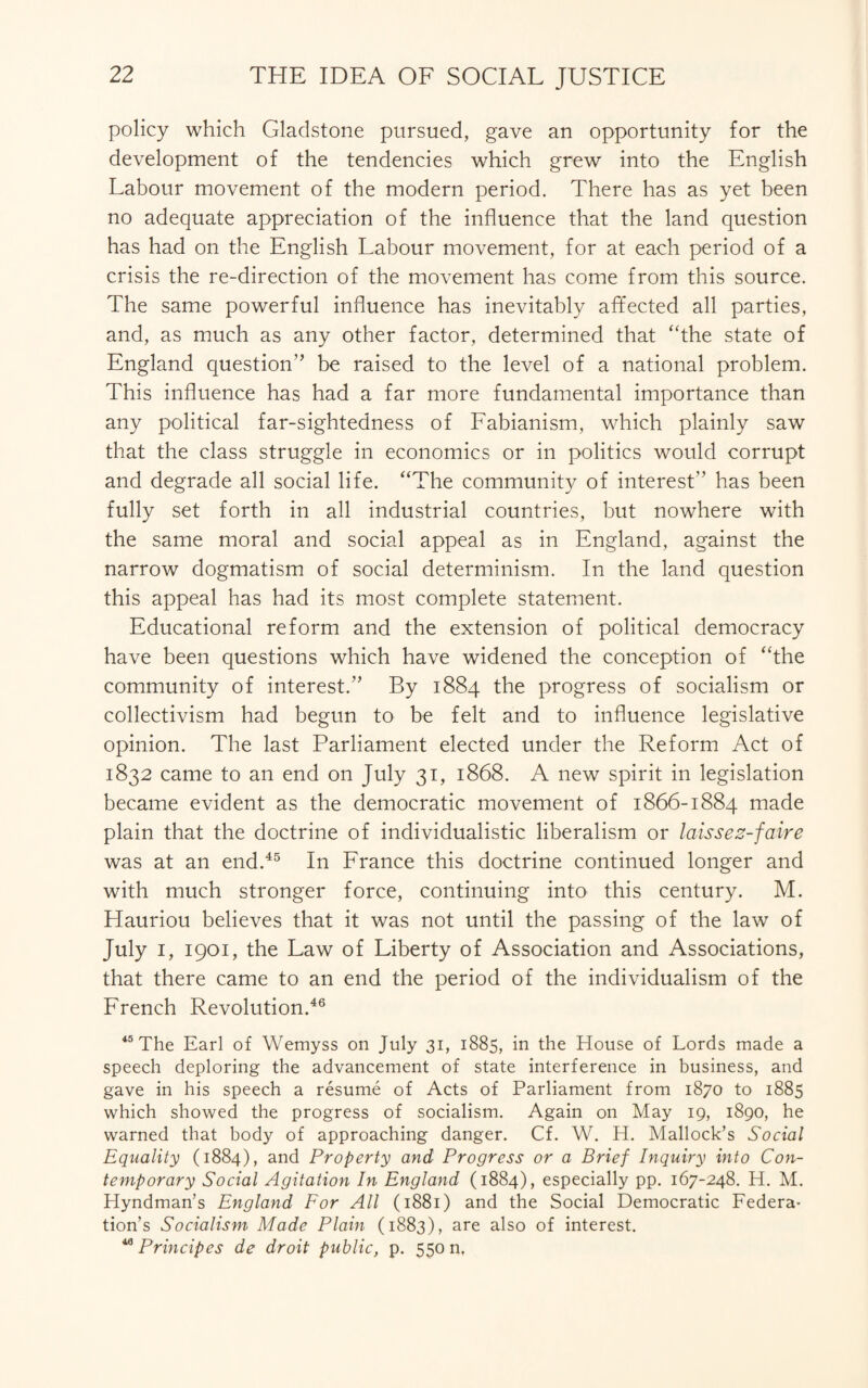 policy which Gladstone pursued, gave an opportunity for the development of the tendencies which grew into the English Labour movement of the modern period. There has as yet been no adequate appreciation of the influence that the land question has had on the English Labour movement, for at each period of a crisis the re-direction of the movement has come from this source. The same powerful influence has inevitably affected all parties, and, as much as any other factor, determined that “the state of England question” be raised to the level of a national problem. This influence has had a far more fundamental importance than any political far-sightedness of Fabianism, which plainly saw that the class struggle in economics or in politics would corrupt and degrade all social life. “The community of interest” has been fully set forth in all industrial countries, but nowhere with the same moral and social appeal as in England, against the narrow dogmatism of social determinism. In the land question this appeal has had its most complete statement. Educational reform and the extension of political democracy have been questions which have widened the conception of “the community of interest.” By 1884 the progress of socialism or collectivism had begun to be felt and to influence legislative opinion. The last Parliament elected under the Reform Act of 1832 came to an end on July 31, 1868. A new spirit in legislation became evident as the democratic movement of 1866-1884 made plain that the doctrine of individualistic liberalism or laissez-faire was at an end.45 In France this doctrine continued longer and with much stronger force, continuing into this century. M. Hauriou believes that it was not until the passing of the law of July I, 1901, the Law of Liberty of Association and Associations, that there came to an end the period of the individualism of the French Revolution.46 45 The Earl of Wemyss on July 31, 1885, in the House of Lords made a speech deploring the advancement of state interference in business, and gave in his speech a resume of Acts of Parliament from 1870 to 1885 which showed the progress of socialism. Again on May 19, 1890, he warned that body of approaching danger. Cf. W. H. Mallock’s Social Equality (1884), and Property and Progress or a Brief Inquiry into Con¬ temporary Social Agitation In England (1884), especially pp. 167-248. H. M. Hyndman’s England For All (1881) and the Social Democratic Federa¬ tion’s Socialism Made Plain (1883), are also of interest. 40 Principes de droit public, p. 550 n,