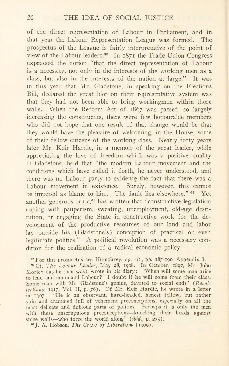 of the direct representation of Labour in Parliament, and in that year the Labour Representation League was formed. The prospectus of the League is fairly interpretative of the point of view of the Labour leaders.60 In 1871 the Trade Union Congress expressed the notion “that the direct representation of Labour is a necessity, not only in the interests of the working men as a class, but also in the interests of the nation at large.” It was in this year that Mr. Gladstone, in speaking on the Elections Bill, declared the great blot on their representative system was that they had not been able to bring workingmen within those walls. When the Reform Act of 1867 was passed, so largely increasing the constituents, there were few honourable members who did not hope that one result of that change would be that they would have the pleasure of welcoming, in the House, some of their fellow citizens of the working class. Nearly forty years later Mr. Keir Hardie, in a memoir of the great leader, while appreciating the love of freedom which was a positive quality in Gladstone, held that “the modern Labour movement and the conditions which have called it forth, he never understood, and there was no Labour party to evidence the fact that there was a Labour movement in existence. Surely, however, this cannot be imputed as blame to him. The fault lies elsewhere.” 61 Yet another generous critic,62 has written that “constructive legislation coping with pauperism, sweating, unemployment, old-age desti¬ tution, or engaging the State in constructive work for the de¬ velopment of the productive resources of our land and labor lay outside his (Gladstone's) conception of practical or even legitimate politics.” A political revolution was a necessary con¬ dition for the realization of a radical economic policy. 60 For this prospectus see Humphrey, op. cit., pp. 187-190, Appendix I. m Cf. The Labour Leader, May 28, 1908. In October, 1897, Mr. John Morley (as he then was) wrote in his diary: “When will some man arise to lead and command Labour? I doubt if he will come from their class. Some man with Mr. Gladstone’s genius, devoted to social ends” {Recol¬ lections, 1917, Vol. II, p. 76). Of Mr. Keir Hardie, he wrote in a letter in 1907: “He is an observant, hard-headed, honest fellow, but rather vain and crammed full of vehement preconceptions, especially on all the most delicate and dubious parts of politics. Perhaps it is only the men with these unscrupulous preconceptions—knocking their heads against stone walls—who force the world along” {ibid., p. 235). 02 J. A. Hobson, The Crisis of Liberalism (1909).