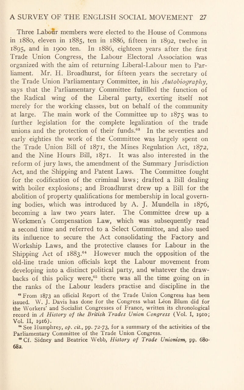 Three Labour members were elected to the House of Commons in 1880, eleven in 1885, ten in 1886, fifteen in 1892, twelve in 1895, and in 1900 ten. In 1886, eighteen years after the first Trade Union Congress, the Labour Electoral Association was organized with the aim of returning Liberal-Labour men to Par¬ liament. Mr. H. Broadhurst, for fifteen years the secretary of the Trade Union Parliamentary Committee, in his Autobiography, says that the Parliamentary Committee fulfilled the function of the Radical wing of the Liberal party, exerting itself not merely for the working classes, but on behalf of the community at large. The main work of the Committee up to 1875 was to further legislation for the complete legalization of the trade unions and the protection of their funds.63 In the seventies and early eighties the work of the Committee was largely spent on the Trade Union Bill of 1871, the Mines Regulation Act, 1872, and the Nine Hours Bill, 1871. It was also interested in the reform of jury laws, the amendment of the Summary Jurisdiction Act, and the Shipping and Patent Laws. The Committee fought for the codification of the criminal laws; drafted a Bill dealing with boiler explosions; and Broadhurst drew up a Bill for the abolition of property qualifications for membership in local govern¬ ing bodies, which was introduced by A. J. Mundella in 1876, becoming a law two years later. The Committee drew up a Workmen’s Compensation Law, which was subsequently read a second time and referred to a Select Committee, and also used its influence to secure the Act consolidating the Factory and Workship Laws, and the protective clauses for Labour in the Shipping Act of 1883.64 However much the opposition of the old-line trade union officials kept the Labour movement from developing into a distinct political party, and whatever the draw¬ backs of this policy were,65 there was all the time going on in the ranks of the Labour leaders practise and discipline in the 63 From 1873 an official Report of the Trade Union Congress has been issued. W. J. Davis has done for the Congress what Leon Blum did for the Workers’ and Socialist Congresses of France, written its chronological record in A History of the British Trades Union Congress (Vol. I, 1910; Vol. II, 1916). w See Humphrey, op. cit., pp. 72-73, for a summary of the activities of the Parliamentary Committee of the Trade Union Congress. M Cf. Sidney and Beatrice Webb, History of Trade Unionism, pp. 680- 682.