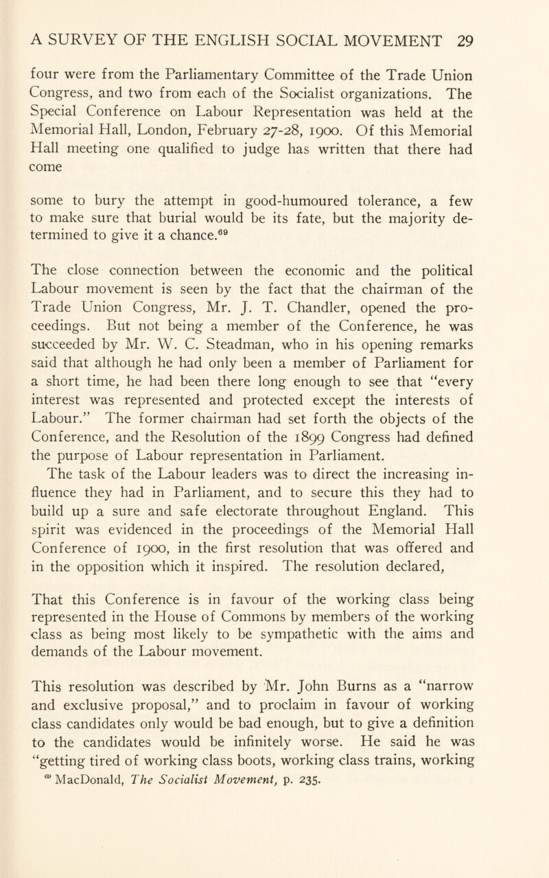 four were from the Parliamentary Committee of the Trade Union Congress, and two from each of the Socialist organizations. The Special Conference on Labour Representation was held at the Memorial Hall, London, February 27-28, 1900. Of this Memorial Hall meeting one qualified to judge has written that there had come some to bury the attempt in good-humoured tolerance, a few to make sure that burial would be its fate, but the majority de¬ termined to give it a chance.69 The close connection between the economic and the political Labour movement is seen by the fact that the chairman of the Trade Union Congress, Mr. J. T. Chandler, opened the pro¬ ceedings. But not being a member of the Conference, he was succeeded by Mr. W. C. Steadman, who in his opening remarks said that although he had only been a member of Parliament for a short time, he had been there long enough to see that “every interest was represented and protected except the interests of Labour.” The former chairman had set forth the objects of the Conference, and the Resolution of the 1899 Congress had defined the purpose of Labour representation in Parliament. The task of the Labour leaders was to direct the increasing in¬ fluence they had in Parliament, and to secure this they had to build up a sure and safe electorate throughout England. This spirit was evidenced in the proceedings of the Memorial Hall Conference of 1900, in the first resolution that was offered and in the opposition which it inspired. The resolution declared, That this Conference is in favour of the working class being represented in the House of Commons by members of the working class as being most likely to be sympathetic with the aims and demands of the Labour movement. This resolution was described by Mr. John Burns as a “narrow and exclusive proposal,” and to proclaim in favour of working class candidates only would be bad enough, but to give a definition to the candidates would be infinitely worse. He said he was “getting tired of working class boots, working class trains, working 69 MacDonald, The Socialist Movement, p. 235.