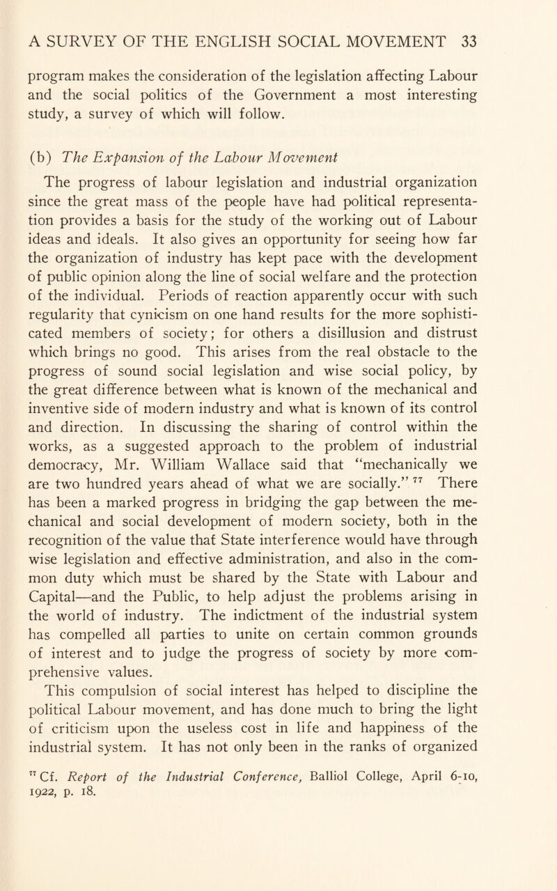 program makes the consideration of the legislation affecting Labour and the social politics of the Government a most interesting study, a survey of which will follow. (b) The Expansion of the Labour Movement The progress of labour legislation and industrial organization since the great mass of the people have had political representa¬ tion provides a basis for the study of the working out of Labour ideas and ideals. It also gives an opportunity for seeing how far the organization of industry has kept pace with the development of public opinion along the line of social welfare and the protection of the individual. Periods of reaction apparently occur with such regularity that cynicism on one hand results for the more sophisti¬ cated members of society; for others a disillusion and distrust which brings no good. This arises from the real obstacle to the progress of sound social legislation and wise social policy, by the great difference between what is known of the mechanical and inventive side of modern industry and what is known of its control and direction. In discussing the sharing of control within the works, as a suggested approach to the problem of industrial democracy, Mr. William Wallace said that “mechanically we are two hundred years ahead of what we are socially.” 77 There has been a marked progress in bridging the gap between the me¬ chanical and social development of modern society, both in the recognition of the value that State interference would have through wise legislation and effective administration, and also in the com¬ mon duty which must be shared by the State with Labour and Capital—and the Public, to help adjust the problems arising in the world of industry. The indictment of the industrial system has compelled all parties to unite on certain common grounds of interest and to judge the progress of society by more com¬ prehensive values. This compulsion of social interest has helped to discipline the political Labour movement, and has done much to bring the light of criticism upon the useless cost in life and happiness of the industrial system. It has not only been in the ranks of organized 77 Cf. Report of the Industrial Conference, Balliol College, April 6-io, 1922, p. 18.