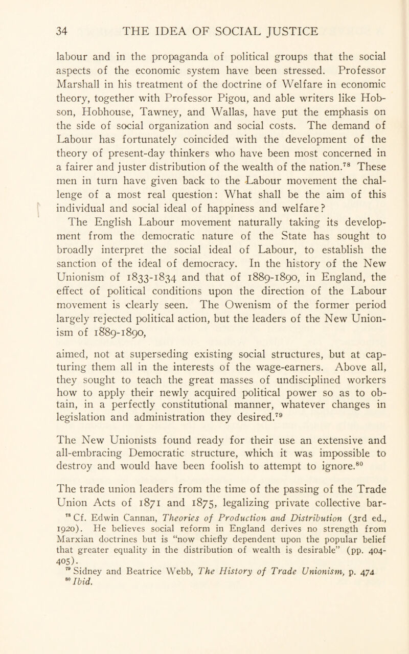 labour and in the propaganda of political groups that the social aspects of the economic system have been stressed. Professor Marshall in his treatment of the doctrine of Welfare in economic theory, together with Professor Pigou, and able writers like Hob¬ son, Hobhouse, Tawney, and Wallas, have put the emphasis on the side of social organization and social costs. The demand of Labour has fortunately coincided with the development of the theory of present-day thinkers who have been most concerned in a fairer and juster distribution of the wealth of the nation.78 These men in turn have given back to the Labour movement the chal¬ lenge of a most real question: What shall be the aim of this individual and social ideal of happiness and welfare? The English Labour movement naturally taking its develop¬ ment from the democratic nature of the State has sought to broadly interpret the social ideal of Labour, to establish the sanction of the ideal of democracy. In the history of the New Unionism of 1833-1834 and that of 1889-1890, in England, the effect of political conditions upon the direction of the Labour movement is clearly seen. The Owenism of the former period largely rejected political action, but the leaders of the New Union¬ ism of 1889-1890, aimed, not at superseding existing social structures, but at cap¬ turing them all in the interests of the wage-earners. Above all, they sought to teach the great masses of undisciplined workers how to apply their newly acquired political power so as to ob¬ tain, in a perfectly constitutional manner, whatever changes in legislation and administration they desired.79 The New Unionists found ready for their use an extensive and all-embracing Democratic structure, which it was impossible to destroy and would have been foolish to attempt to ignore.80 The trade union leaders from the time of the passing of the Trade Union Acts of 1871 and 1875, legalizing private collective bar- 78 Cf. Edwin Cannan, Theories of Production and Distribution (3rd ed., 1920). He believes social reform in England derives no strength from Marxian doctrines but is “now chiefly dependent upon the popular belief that greater equality in the distribution of wealth is desirable” (pp. 404- 405).. 79 Sidney and Beatrice Webb, The History of Trade Unionism, p. 474 80 Ibid.