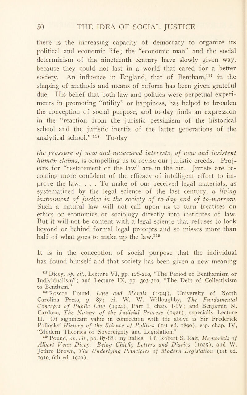 there is the increasing capacity of democracy to organize its political and economic life; the “economic man” and the social determinism of the nineteenth century have slowly given way, because they could not last in a world that cared for a better society. An influence in England, that of Bentham,117 in the shaping of methods and means of reform has been given grateful due. His belief that both law and politics were perpetual experi¬ ments in promoting “utility” or happiness, has helped to broaden the conception of social purpose, and to-day finds an expression in the “reaction from the juristic pessimism of the historical school and the juristic inertia of the latter generations of the analytical school.” 118 To-day the pressure of new and unsecured interests, of new and insistent human claims, is compelling us to revise our juristic creeds. Proj¬ ects for “restatement of the law” are in the air. Jurists are be¬ coming more confident of the efficacy of intelligent effort to im¬ prove the law. . . . To make of our received legal materials, as systematized by the legal science of the last century, a living instrument of justice in the society of to-day and of to-morrow. Such a natural law will not call upon us to turn treatises on ethics or economics or sociology directly into institutes of law. But it will not be content with a legal science that refuses to look beyond or behind formal legal precepts and so misses more than half of what goes to make up the law.119 It is in the conception of social purpose that the individual has found himself and that society has been given a new meaning 117 Dicey, op. cit., Lecture VI, pp. 126-210, “The Period of Benthamism or Individualism'’’; and Lecture IX, pp. 303-310, “The Debt of Collectivism to Bentham.” 118 Roscoe Pound, Law and Morals (1924), University of North Carolina Press, p. 87; cf. W. W. Willoughby, The Fundamental Concepts of Public Law (1924), Part I, chap. I-IV; and Benjamin N. Cardozo, The Nature of the Judicial Process (1921), especially Lecture II. Of significant value in connection with the above is Sir Frederick Pollocks’ History of the Science of Potitics (1st ed. 1890), esp. chap. IV, “Modem Theories of Sovereignty and Legislation.” 119 Pound, op. cit., pp. 87-88; my italics. Cf. Robert S. Rait, Memorials of Albert Venn Dicey. Being Chiefly Letters and Diaries (1925), and W. Jethro Brown, The Underlying Principles of Modern Legislation (1st ed. 1910, 6th ed. 1920).