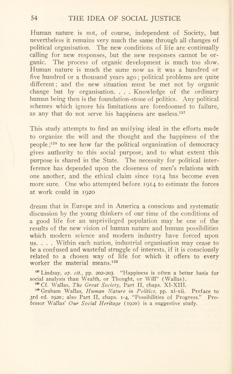 Human nature is not, of course, independent of Society, but nevertheless it remains very much the same through all changes of political organisation. The new conditions of life are continually calling for new responses, but the new responses cannot be or¬ ganic. The process of organic development is much too slow. Human nature is much the same now as it was a hundred or five hundred or a thousand years ago; political problems are quite different; and the new situation must be met not by organic change but by organisation. . . . Knowledge of the ordinary human being then is the foundation-stone of politics. Any political schemes which ignore his limitations are foredoomed to failure, as any that do not serve his happiness are useless.127 This study attempts to find an unifying ideal in the efforts made to organize the will and the thought and the happiness of the people;128 to see how far the political organization of democracy gives authority to this social purpose, and to what extent this purpose is shared in the State. The necessity for political inter¬ ference has depended upon the closeness of men’s relations with one another, and the ethical claim since 1914 has become even more sure. One who attempted before 1914 to estimate the forces at work could in 1920 dream that in Europe and in America a conscious and systematic discussion by the young thinkers of our time of the conditions of a good life for an unprivileged population may be one of the results of the new vision of human nature and human possibilities which modern science and modern industry have forced upon us. . . . Within each nation, industrial organisation may cease to be a confused and wasteful struggle of interests, if it is consciously related to a chosen way of life for which it offers to every worker the material means.129 127 Lindsay, op. cit., pp. 202-203. “Happiness is often a better basis for social analysis than Wealth, or Thought, or Will” (Wallas). 138 Cf. Wallas, The Great Society, Part II, chaps. XI-XIII. 139 Graham Wallas, Human Nature in Politics, pp. xi-xii. Preface to 3rd ed. 1920; also Part II, chaps. 1-4, “Possibilities of Progress.” Pro¬ fessor Wallas’ Our Social Heritage (1920) is a suggestive study.