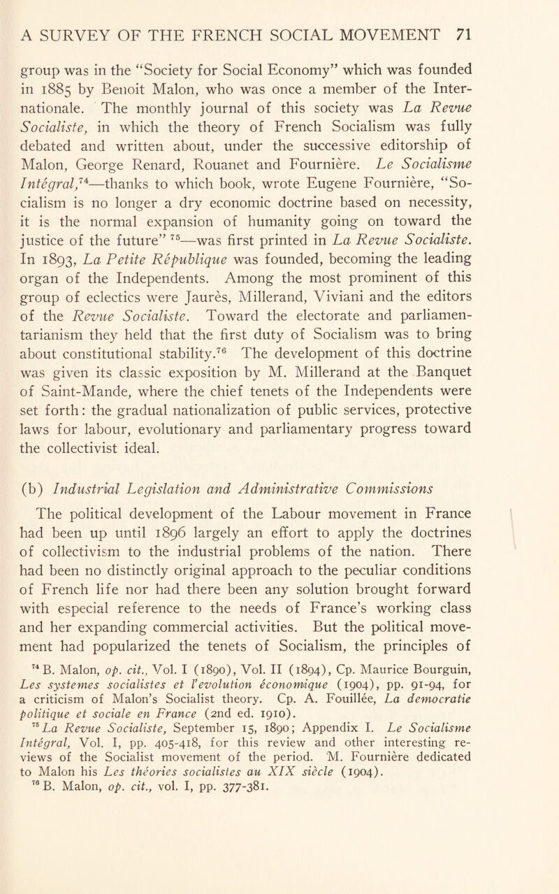 group was in the “Society for Social Economy” which was founded in 1885 by Benoit Malon, who was once a member of the Inter¬ nationale. The monthly journal of this society was La Revue Socialiste, in which the theory of French Socialism was fully debated and written about, under the successive editorship of Malon, George Renard, Rouanet and Fourniere. Le Socialisme Integral,74—thanks to which book, wrote Eugene Fourniere, “So¬ cialism is no longer a dry economic doctrine based on necessity, it is the normal expansion of humanity going on toward the justice of the future” 75—was first printed in La Revue Socialiste. In 1893, La Petite Republique was founded, becoming the leading organ of the Independents. Among the most prominent of this group of eclectics were Jaures, Millerand, Viviani and the editors of the Revue Socialiste. Toward the electorate and parliamen- tarianism they held that the first duty of Socialism was to bring about constitutional stability.76 The development of this doctrine was given its classic exposition by M. Millerand at the Banquet of Saint-Mande, where the chief tenets of the Independents were set forth: the gradual nationalization of public services, protective laws for labour, evolutionary and parliamentary progress toward the collectivist ideal. (b) Industrial Legislation and Administrative Commissions The political development of the Labour movement in France had been up until 1896 largely an effort to apply the doctrines of collectivism to the industrial problems of the nation. There had been no distinctly original approach to the peculiar conditions of French life nor had there been any solution brought forward with especial reference to the needs of France’s working class and her expanding commercial activities. But the political move¬ ment had popularized the tenets of Socialism, the principles of 74 B. Malon, op. cit., Vol. I (1890), Vol. II (1894), Cp. Maurice Bourguin, Les systemes socialistes et 1’evolution economique (1904), pp. 91-94, for a criticism of Malon’s Socialist theory. Cp. A. Fouillee, La democratic politique et sociale en France (2nd ed. 1910). 75 La Revue Socialiste, September 15, 1890; Appendix I. Le Socialisme Integral, Vol. I, pp. 405-418, for this review and other interesting re¬ views of the Socialist movement of the period. M. Fourniere dedicated to Malon his Les theories socialistes au XIX siecle (1904). 76 B. Malon, op. cit., vol. I, pp. 377-381.