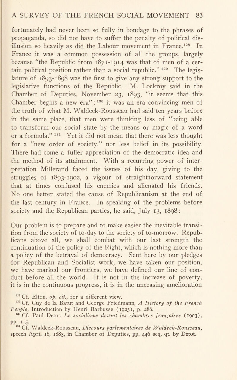 fortunately had never been so fully in bondage to the phrases of propaganda, so did not have to suffer the penalty of political dis¬ illusion so heavily as did the Labour movement in France.128 In France it was a common possession of all the groups, largely because “the Republic from 1871-1914 was that of men of a cer¬ tain political position rather than a social republic.” 129 The legis¬ lature of 1893-1898 was the first to give any strong support to the legislative functions of the Republic. M. Lockroy said in the Chamber of Deputies, November 23, 1893, “it seems that this Chamber begins a new era”;130 it was an era convincing men of the truth of what M. Waldeck-Rousseau had said ten years before in the same place, that men were thinking less of “being able to transform our social state by the means or magic of a word or a formula.” 131 Yet it did not mean that there was less thought for a “new order of society,” nor less belief in its possibility. There had come a fuller appreciation of the democratic idea and the method of its attainment. With a recurring power of inter¬ pretation Millerand faced the issues of his day, giving to the struggles of 1893-1902, a vigour of straightforward statement that at times confused his enemies and alienated his friends. No one better stated the cause of Republicanism at the end of the last century in France. In speaking of the problems before society and the Republican parties, he said, July 13, 1898: Our problem is to prepare and to make easier the inevitable transi¬ tion from the society of to-day to the society of to-morrow. Repub¬ licans above all, we shall combat with our last strength the continuation of the policy of the Right, which is nothing more than a policy of the betrayal of democracy. Sent here by our pledges for Republican and Socialist work, we have taken our position, we have marked our frontiers, we have defined our line of con¬ duct before all the world. It is not in the increase of poverty, it is in the continuous progress, it is in the unceasing amelioration 138 Cf. Elton, op. cit., for a different view. 129 Cf. Guy de la Batut and George Friedmann, A History of the French People, Introduction by Henri Barbusse (1923), p. 286. 130 Cf. Paul Detot, Le socialisms devant les chambres frangaises (1903), PP- i-5. 131 Cf. Waldeck-Rousseau, Discours parlementaires de Waldeck-Rousseau, speech April 16, 1883, in Chamber of Deputies, pp. 446 seq. qt. by Detot.