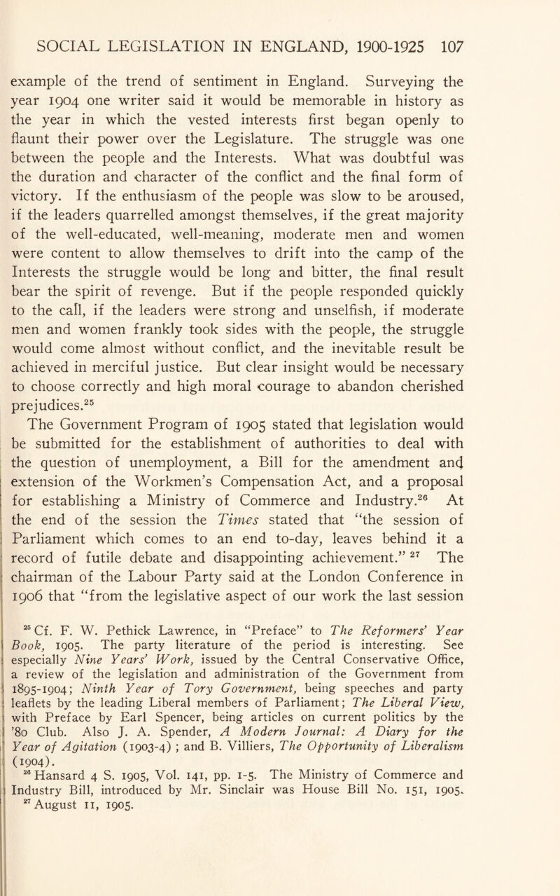 example of the trend of sentiment in England. Surveying the year 1904 one writer said it would be memorable in history as the year in which the vested interests first began openly to flaunt their power over the Legislature. The struggle was one between the people and the Interests. What was doubtful was the duration and character of the conflict and the final form of victory. If the enthusiasm of the people was slow to be aroused, if the leaders quarrelled amongst themselves, if the great majority of the well-educated, well-meaning, moderate men and women were content to allow themselves to drift into the camp of the Interests the struggle would be long and bitter, the final result bear the spirit of revenge. But if the people responded quickly to the call, if the leaders were strong and unselfish, if moderate men and women frankly took sides with the people, the struggle would come almost without conflict, and the inevitable result be achieved in merciful justice. But clear insight would be necessary to choose correctly and high moral courage to abandon cherished prejudices.25 The Government Program of 1905 stated that legislation would be submitted for the establishment of authorities to deal with the question of unemployment, a Bill for the amendment and extension of the Workmen’s Compensation Act, and a proposal for establishing a Ministry of Commerce and Industry.26 At the end of the session the Times stated that “the session of Parliament which comes to an end to-day, leaves behind it a record of futile debate and disappointing achievement.” 27 The chairman of the Labour Party said at the London Conference in 1906 that “from the legislative aspect of our work the last session 25 Cf. F. W. Pethick Lawrence, in “Preface” to The Reformers’ Year Book, 1905. The party literature of the period is interesting. See especially Nine Years’ Work, issued by the Central Conservative Office, a review of the legislation and administration of the Government from 1895-1904; Ninth Year of Tory Government, being speeches and party leaflets by the leading Liberal members of Parliament; The Liberal View, with Preface by Earl Spencer, being articles on current politics by the ’80 Club. Also J. A. Spender, A Modern Journal: A Diary for the Year of Agitation (1903-4) ; and B. Villiers, The Opportunity of Liberalism (1904). 20 Hansard 4 S. 1905, Vol. 141, pp. 1-5. The Ministry of Commerce and Industry Bill, introduced by Mr. Sinclair was House Bill No. 151, 1905. 27 August 11, 1905.