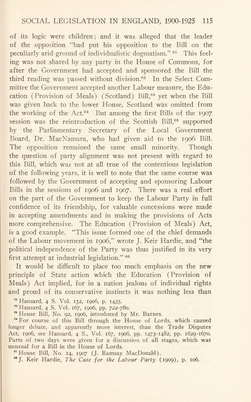 of its logic were children; and it was alleged that the leader of the opposition “had put his opposition to the Bill on the peculiarly arid ground of individualistic dogmatism.” 61 This feel¬ ing was not shared by any party in the House of Commons, for after the Government had accepted and sponsored the Bill the third reading was passed without division.62 In the Select Com¬ mittee the Government accepted another Labour measure, the Edu¬ cation (Provision of Meals) (Scotland) Bill,63 yet when the Bill was given back to the lower House, Scotland was omitted from the working of the Act.64 But among the first Bills of the 1907 session was the reintroduction of the Scottish Bill,65 supported by the Parliamentary Secretary of the Local Government Board, Dr. MacNamara, who had given aid to the 1906 Bill. The opposition remained the same small minority. Though the question of party alignment was not present with regard to this Bill, which was not at all true of the contentious legislation of the following years, it is well to note that the same course was followed by the Government of accepting and sponsoring Labour Bills in the sessions of 1906 and 1907. There was a real effort on the part of the Government to keep the Labour Party in full confidence of its friendship, for valuable concessions were made in accepting amendments and in making the provisions of Acts more comprehensive. The Education (Provision of Meals) Act, is a good example. “This issue formed one of the chief demands of the Labour movement in 1906,” wrote J. Keir Hardie, and “the political independence of the Party was thus justified in its very first attempt at industrial legislation.” 66 It would be difficult to place too much emphasis on the new principle of State action which the Education (Provision of Meals) Act implied, for in a nation jealous of individual rights and proud of its conservative instincts it was nothing less than 61 Hansard, 4 S. Vol. 152, 1906, p. 1435. 62 Hansard, 4 S. Vol. 167, 1906, pp. 722-780. 63 House Bill, No. 92, 1906, introduced by Mr. Barnes. 64 For course of this Bill through the House of Lords, which caused longer debate, and apparently more interest, than the Trade Disputes Act, 1906, see Hansard, 4 S., Vol. 167, 1906, pp. 1473-1482, pp. 1629-1670. Parts of two days were given for a discussion of all stages, which was unusual for a Bill in the House of Lords. 65 House Bill, No. 14, 1907 (J. Ramsay MacDonald). 68 J- Keir Hardie, The Case for the Labour Party (1909), p. 106.