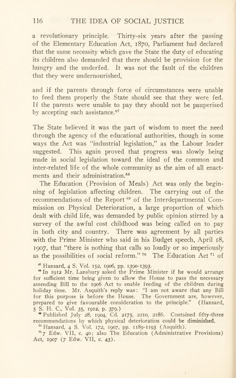 a revolutionary principle. Thirty-six years after the passing of the Elementary Education Act, 1870, Parliament had declared that the same necessity which gave the State the duty of educating its children also demanded that there should be provision for the hungry and the underfed. It was not the fault of the children that they were undernourished, and if the parents through force of circumstances were unable to feed them properly the State should see that they were fed. If the parents were unable to pay they should not be pauperised by accepting such assistance.67 The State believed it was the part of wisdom to meet the need through the agency of the educational authorities, though in some ways the Act was “industrial legislation/’ as the Labour leader suggested. This again proved that progress was slowly being made in social legislation toward the ideal of the common and inter-related life of the whole community as the aim of all enact¬ ments and their administration.68 The Education (Provision of Meals) Act was only the begin¬ ning of legislation affecting children. The carrying out of the recommendations of the Report69 of the Interdepartmental Com¬ mission on Physical Deterioration, a large proportion of which dealt with child life, was demanded by public opinion stirred by a survey of the awful cost childhood was being called on to pay in both city and country. There was agreement by all parties with the Prime Minister who said in his Budget speech, April 18, 1907, that “there is nothing that calls so loudly or so imperiously as the possibilities of social reform.” 70 The Education Act71 of 67 Hansard, 4 S. Vol. 152, 1906, pp. 1390-1393- 68 In 1912 Mr. Lansbury asked the Prime Minister if he would arrange for sufficient time being given to allow the House to pass the necessary amending Bill to the 1906 Act to enable feeding of the children during holiday time. Mr. Asquith’s reply was: “I am not aware that any Bill for this purpose is before the House. The Government are, however, prepared to give favourable consideration to the principle.” (Hansard, 5 S. H. C., Vol. 35, 1912, p. 379.) 98 Published July 28, 1904, Cd. 2175, 2210, 2186. Contained fifty-three recommendations by which physical deterioration could be diminished. 70 Hansard, 4 S. Vol. 172, 1907, pp. 1189-1193 (Asquith). 717 Edw. VII, c. 40; also The Education (Administrative Provisions) Act, 1907 (7 Edw. VII, c. 43).