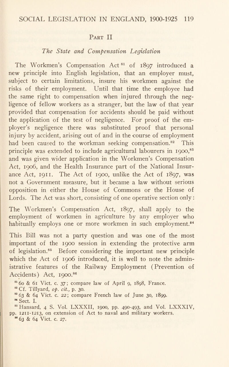 Part II The State and Compensation Legislation The Workmen’s Compensation Act81 of 1897 introduced a new principle into English legislation, that an employer must, subject to certain limitations, insure his workmen against the risks of their employment. Until that time the employee had the same right to compensation when injured through the neg¬ ligence of fellow workers as a stranger, but the law of that year provided that compensation for accidents should be paid without the application of the test of negligence. For proof of the em¬ ployer’s negligence there was substituted proof that personal injury by accident, arising out of and in the course of employment had been caused to the workman seeking compensation.82 This principle was extended to include agricultural labourers in 1900,83 and was given wider application in the Workmen’s Compensation Act, 1906, and the Health Insurance part of the National Insur¬ ance Act, 1911. The Act of 1900, unlike the Act of 1897, was not a Government measure, but it became a law without serious opposition in either the House of Commons or the House of Lords. The Act was short, consisting of one operative section only : The Workmen’s Compensation Act, 1897, shall apply to the employment of workmen in agriculture by any employer who habitually employs one or more workmen in such employment.84 This Bill was not a party question and was one of the most important of the 1900 session in extending the protective arm of legislation.85 Before considering the important new principle which the Act of 1906 introduced, it is well to note the admin¬ istrative features of the Railway Employment (Prevention of Accidents) Act, 1900.86 81 60 & 61 Viet. c. 37; compare law of April 9, 1898, France. 82 Cf. Tillyard, op. cit., p. 30. 83 63 & 64 Viet. c. 22; compare French law of June 30, 1899. 84 Sect. I. 85 Hansard, 4 S. Vol. LXXXII, 1900, pp. 490-493, and Vol. LXXXIV, pp. 1211-1213, on extension of Act to naval and military workers. 86 63 & 64 Viet. c. 27.