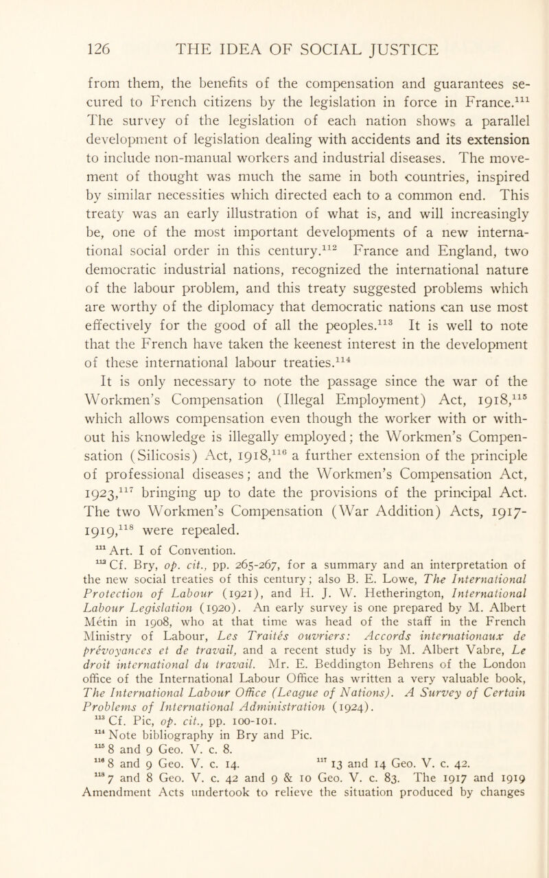 from them, the benefits of the compensation and guarantees se¬ cured to French citizens by the legislation in force in France.111 The survey of the legislation of each nation shows a parallel development of legislation dealing with accidents and its extension to include non-manual workers and industrial diseases. The move¬ ment of thought was much the same in both countries, inspired by similar necessities which directed each to a common end. This treaty was an early illustration of what is, and will increasingly be, one of the most important developments of a new interna¬ tional social order in this century.112 France and England, two democratic industrial nations, recognized the international nature of the labour problem, and this treaty suggested problems which are worthy of the diplomacy that democratic nations can use most effectively for the good of all the peoples.113 It is well to note that the French have taken the keenest interest in the development of these international labour treaties.114 It is only necessary to note the passage since the war of the Workmen’s Compensation (Illegal Employment) Act, 1918,115 which allows compensation even though the worker with or with¬ out his knowledge is illegally employed; the Workmen’s Compen¬ sation (Silicosis) Act, 1918,116 a further extension of the principle of professional diseases; and the Workmen’s Compensation Act, 1923.117 bringing up to date the provisions of the principal Act. The two Workmen’s Compensation (War Addition) Acts, 1917- 1919.118 were repealed. 111 Art. I of Convention. 1X2 Cf. Bry, op. cit., pp. 265-267, for a summary and an interpretation of the new social treaties of this century; also B. E. Lowe, The International Protection of Labour (1921), and H. J. W. Hetherington, International Labour Legislation (1920). An early survey is one prepared by M. Albert Metin in 1908, who at that time was head of the staff in the French Ministry of Labour, Les Traites ouvriers: Accords internationaux de prevoyances et de travail, and a recent study is by M. Albert Vabre, Le droit international du travail. Mr. E. Beddington Behrens of the London office of the International Labour Office has written a very valuable book, The International Labour Office (League of Nations). A Survey of Certain Problems of International Administration (1924). 113 Cf. Pic, op. cit., pp. ioo-ioi. 114 Note bibliography in Bry and Pic. 115 8 and 9 Geo. V. c. 8. 110 8 and 9 Geo. V. c. 14. 117 13 and 14 Geo. V. c. 42. 118 7 and 8 Geo. V. c. 42 and 9 & 10 Geo. V. c. 83. The 1917 and 1919 Amendment Acts undertook to relieve the situation produced by changes