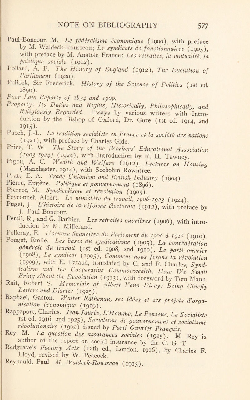 Paul-Boncour, M. Le federalisme economique (1900), with preface by M. Waldeck-Rousseau; Le syndicats de fonctionnaires (1905), with preface by M. Anatole France; Les retraites, la mutuality, la politique sociale (1912). Pollard, A. F. The History of England (1912), The Evolution of Parliament (1920). Pollock, Sir Frederick. History of the Science of Politics (1st ed 1890). V Poor Law Reports of 1834 and ^P°P- Property: Its Duties and Rights, Historically, Philosophically, and Religiously Regarded. Essays by various writers with Intro¬ duction by the Bishop of Oxford, Dr. Gore (1st ed. 1914, 2nd I9I5)* Puech, J.-L. La tradition socialiste en France et la societe des nations (1921), with preface by Charles Gide. Price, T. W. The Story of the Workers’ Educational Association (1903-1924) (1924)? with Introduction by R. H. Tawney. Pigou, A. C. Wealth and Welfare (1912), Lectures on Housing (Manchester, 1914), with Seebohm Rowntree. Pratt, E. A. Trade Unionism and British Industry (1904). Pierre, Eugene. Politique et gouvernement (1896). Pierrot, M. Syndicalisme et revolution (1905). Peyronnet, Albert. Le ministere du travail, 1906-1923 (1924). Eu£eL J- L’histoire de la reforme electorale (1912), with preface by J. Paul-Boncour. Persil, R., and G. Barbier. Les retraites ouvrieres (1906), with intro¬ duction by M. Millerand. Pelleray, E. L oeuvre financiere du Parlement du ipo6 d igio (1910). Pouget, Emile. Les bases du syndicalisme (1905), La confederation generate du travail (1st ed. 1908, 2nd 1910), Le parti ouvrier (1908), Le syndicat (1905), Comment nous ferons la revolution (1909), with E. Pataud, translated by C. and F. Charles, Synd¬ icalism and the Cooperative Commonwealth, Hozv We Small . Brin9 About the Revolution (1913), with foreword by Tom Mann Rait, Robert S. Memorials of Albert Venn Dicey: Being Chiefly Letters and Diaries (1925). Raphael, Gaston. Walter Rathenau, ses idees et ses pro jets d’orga¬ nisation economique (1919). Rappaport, Charles. Jean Jaures, U Homme, Le Penseur, Le Socialiste 1st ed. 1916, 2nd 1925), Socialisme de gouvernement et socialisme revolutionaire (1902) issued by Parti Ouvrier Francais. Rey, M. La question des assurances sociales (1925). M. Rey is author of the report on social insurance by the C. G. T. Redgraves Factory Acts (12th ed., London, 1916), by Charles F Lloyd, revised by W. Peacock. R_eynauld, Paul M. Waldeck-Rousseau (1913).