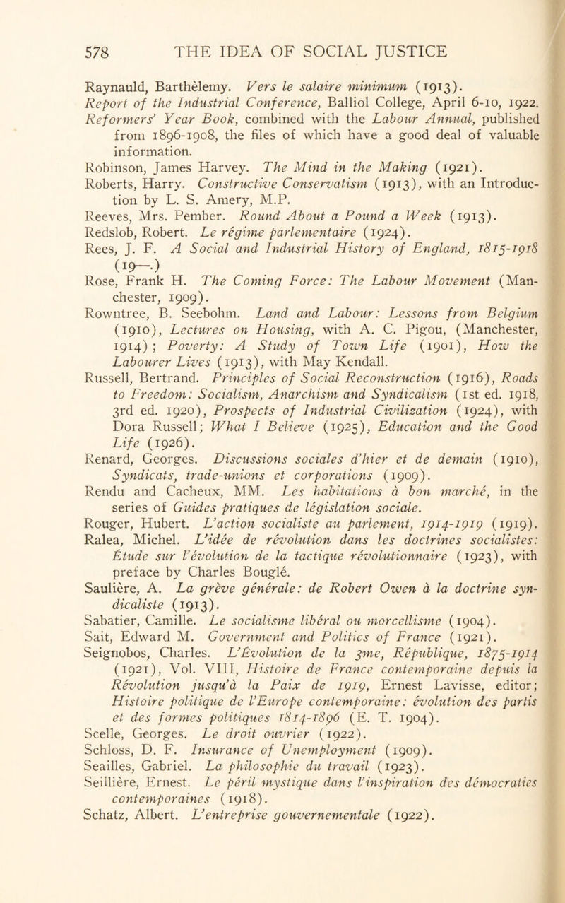 Raynauld, Barthelemy. Vers le salaire minimum (1913). Report of the Industrial Conference, Balliol College, April 6-10, 1922. Reformers' Year Book, combined with the Labour Annual, published from 1896-1908, the files of which have a good deal of valuable information. Robinson, James Harvey. The Mind in the Making (1921). Roberts, Harry. Constructive Conservatism (1913), with an Introduc¬ tion by L. S. Amery, M.P. Reeves, Mrs. Pember. Round About a Pound a Week (1913). Redslob, Robert. Le regime parlementaire (1924). Rees, J. F. A Social and Industrial History of England, 1815-1918 (:9—•) Rose, Frank H. The Coming Force: The Labour Movement (Man¬ chester, 1909). Rowntree, B. Seebohm. Land and Labour: Lessons from Belgium (1910), Lectures on Housing, with A. C. Pigou, (Manchester, 1914) ; Poverty: A Study of Town Life (1901), How the Labourer Lives (1913), with May Kendall. Russell, Bertrand. Principles of Social Reconstruction (1916), Roads to Freedom: Socialism, Anarchism and Syndicalism (1st ed. 1918, 3rd ed. 1920), Prospects of Industrial Civilization (1924), with Dora Russell; What I Believe (1925), Education and the Good Life (1926). Renard, Georges. Discussions sociales d’hier et de demain (1910), Syndicats, trade-unions et corporations (1909). Rendu and Cacheux, MM. Les habitations a bon marche, in the series of Guides pratiques de legislation sociale. Rouger, Hubert. Uaction socialists au parlement, 1914-1919 (1919). Ralea, Michel. L’idee de revolution dans les doctrines socialistes: Etude sur Vevolution de la tactique revolutionnaire (1923), with preface by Charles Bougie. Sauliere, A. La greve generale: de Robert Owen a la doctrine syn¬ dic aliste (1913). Sabatier, Camille. Le socialisme liberal ou morcellisme (1904). Sait, Edward M. Government and Politics of France (1921). Seignobos, Charles. L'Evolution de la yme, Republique, 18/5-1914 (1921), Vol. VIII, Histoire de France contemporaine depuis la Revolution jusqu’a la Paix de 1919, Ernest Lavisse, editor; Histoire politique de VEurope contemporaine: evolution dcs partis et des formes politiques 1814-1896 (E. T. 1904). Scelle, Georges. Le droit ouvrier (1922). Schloss, D. F. Insurance of Unemployment (1909). Seailles, Gabriel. La philosophie du travail (1923). Seilliere, Ernest. Le peril mystique dans I’inspiration des democraties contemporaines (1918). Schatz, Albert. L’entreprise gouvernementale (1922).