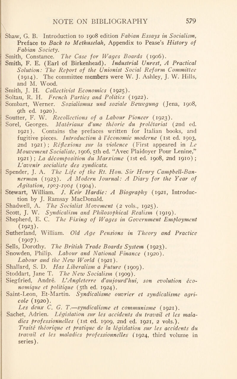 Shaw, G. B. Introduction to 1908 edition Fabian Essays in Socialism, Preface to Back to Methuselah, Appendix to Pease’s History of Fabian Society. Smith, Constance. The Case for Wages Boards (1906). Smith, F. E. (Earl of Birkenhead). Industrial Unrest, A Practical Solution: The Report of the Unionist Social Reform Committee (1914). The committee members were W. J. Ashley, J. W. Hills, and M. Wood. Smith, J. H. Collectivist Economics (1925). Soltau, R. H. French Parties and Politics (1922). Sombart, Werner. Sozialismus und soziale Bewegung (Jena, 1908, 9th ed. 1920). Soutter, F. W. Recollections of a Labour Pioneer (1923). Sorel, Georges. Materiaux Tune theorie du proletariat (2nd ed. 1921). Contains the prefaces written for Italian books, and fugitive pieces. Introduction a Veconomie moderne (1st ed. 1903, 2nd 1921); Reflexions sur la violence (First appeared in Le Mouvement Socialiste, 1906, 5th ed. “Avec Plaidoyer Pour Lenine,” 1921) ; La decomposition du Marxisme (1st ed. 1908, 2nd 1910) ; L’avenir socialiste des syndicats. Spender, J. A. The Life of the Rt. Hon. Sir Henry Campbell-Ban¬ nerman (1923). A Modern Journal: A Diary for the Year of Agitation, ipog-ipo4 (1904). Stewart, William. /. Keir Hardie: A Biography (1921, Introduc¬ tion by J. Ramsay MacDonald. Shadwell, A. The Socialist Movement (2 vols., 1925). Scott, J. W. Syndicalism and Philosophical Realism (1919). Shepherd, E. C. The Fixing of Wages in Government Employment (1923)- Sutherland, William. Old Age Pensions in Theory and Practice (1907). Sells, Dorothy. The British Trade Boards System (1923). Snowden, Philip. Labour and National Finance (1920). Labour and the New World (1921). Shallard, S. D. Has Liberalism a Future (1909). Stoddart, Jane T. The New Socialism (1909). Siegfried, Andre. L’Angleterre d’aujourd’hui, son evolution eco- nomique et politique (5th ed. 1924). Saint-Leon, Et-Martin. Syndicalisme ouvrier et syndicalisme agri¬ cole (1920). Les deux C. G. T.—syndicalisme et communisme (1921). Sachet, Adrien. Legislation sur les accidents du travail et les mala¬ dies professionnelles (1st ed. 1909, 2nd ed. 1921, 2 vols.). Traite theorique et pratique de la legislation sur les accidents du travail et les maladies professionnelles (1924, third volume in series).
