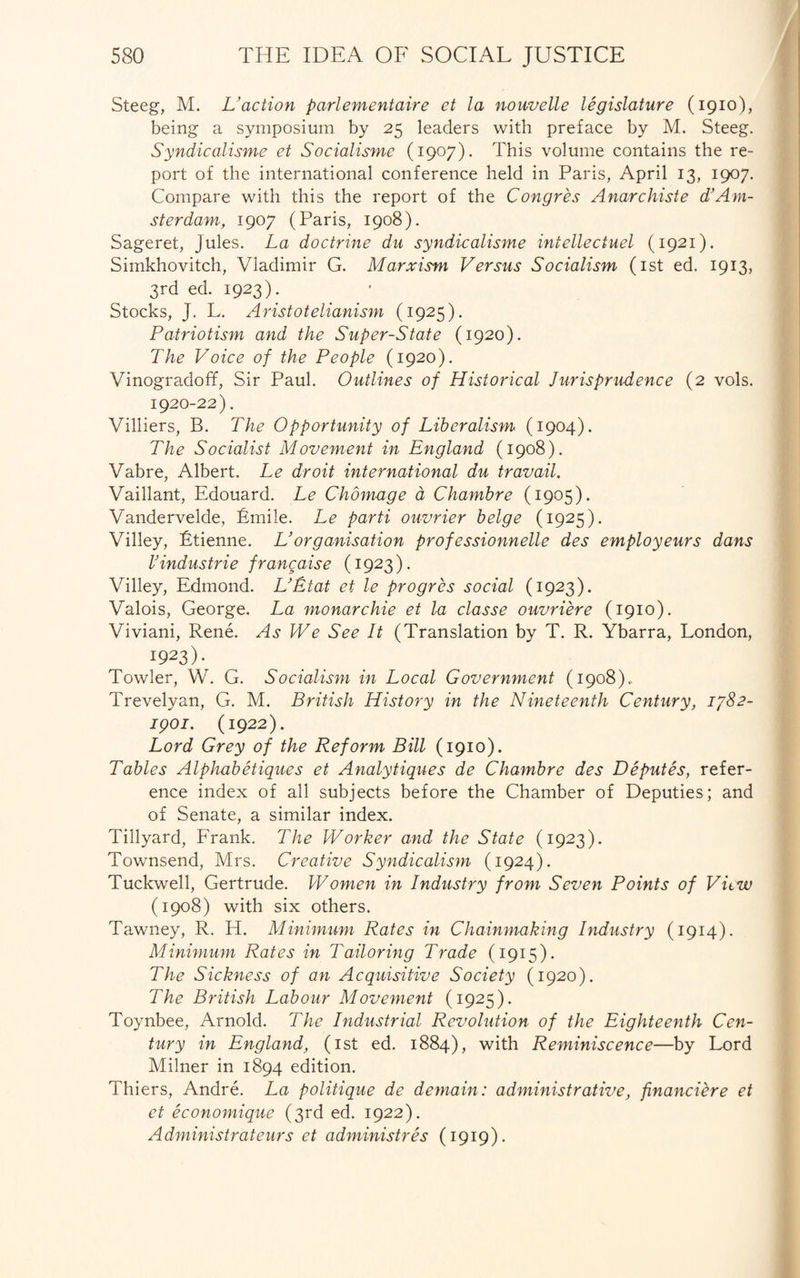 Steeg, M. Vaction parlementaire et la nouvelle legislature (1910), being a symposium by 25 leaders with preface by M. Steeg. Syndicalisme et Socialisme (1907). This volume contains the re¬ port of the international conference held in Paris, April 13, 1907. Compare with this the report of the Congres Anarchiste d’Am¬ sterdam, 1907 (Paris, 1908). Sageret, Jules. La doctrine du syndicalisme intellectual (1921). Simkhovitch, Vladimir G. Marxism Versus Socialism (1st ed. 1913, 3rd ed. 1923). Stocks, J. L. Aristotelianism (1925). Patriotism and the Super-State (1920). The Voice of the People (1920). Vinogradoff, Sir Paul. Outlines of Historical Jurisprudence (2 vols. 1920-22). Villiers, B. The Opportunity of Liberalism (1904). The Socialist Movement in England (1908). Vabre, Albert. Le droit international du travail. Vaillant, Edouard. Le Chomage a Chambre (1905). Vandervelde, Emile. Le parti ouvrier beige (1925). Villey, Etienne. LJorganisation professionnelle des employeurs dans VIndustrie francaise (1923). Villey, Edmond. L’Etat et le progrcs social (1923). Valois, George. La monarchic et la classe ouvriere (1910). Viviani, Rene. As We See It (Translation by T. R. Ybarra, London, I923). Towler, W. G. Socialism in Local Government (1908), Trevelyan, G. M. British History in the Nineteenth Century, 1782- ipoi. (1922). Lord Grey of the Reform Bill (1910). Tables Alphabetiques et Analytiques de Chambre des Deputes, refer¬ ence index of all subjects before the Chamber of Deputies; and of Senate, a similar index. Tillyard, Frank. The Worker and the State (1923). Townsend, Mrs. Creative Syndicalism (1924). Tuckwell, Gertrude. Women in Industry from Seven Points of View (1908) with six others. Tawney, R. H. Minimum Rates in Chainmaking Industry (1914). Minimum Rates in Tailoring Trade (1915). The Sickness of an Acquisitive Society (1920). The British Labour Movement (1925). Toynbee, Arnold. The Industrial Revolution of the Eighteenth Cen¬ tury in England, (1st ed. 1884), with Reminiscence—by Lord Milner in 1894 edition. Thiers, Andre. La politique de demain: administrative, financiere et et economique (3rd ed. 1922). Administrateurs et administres (1919).