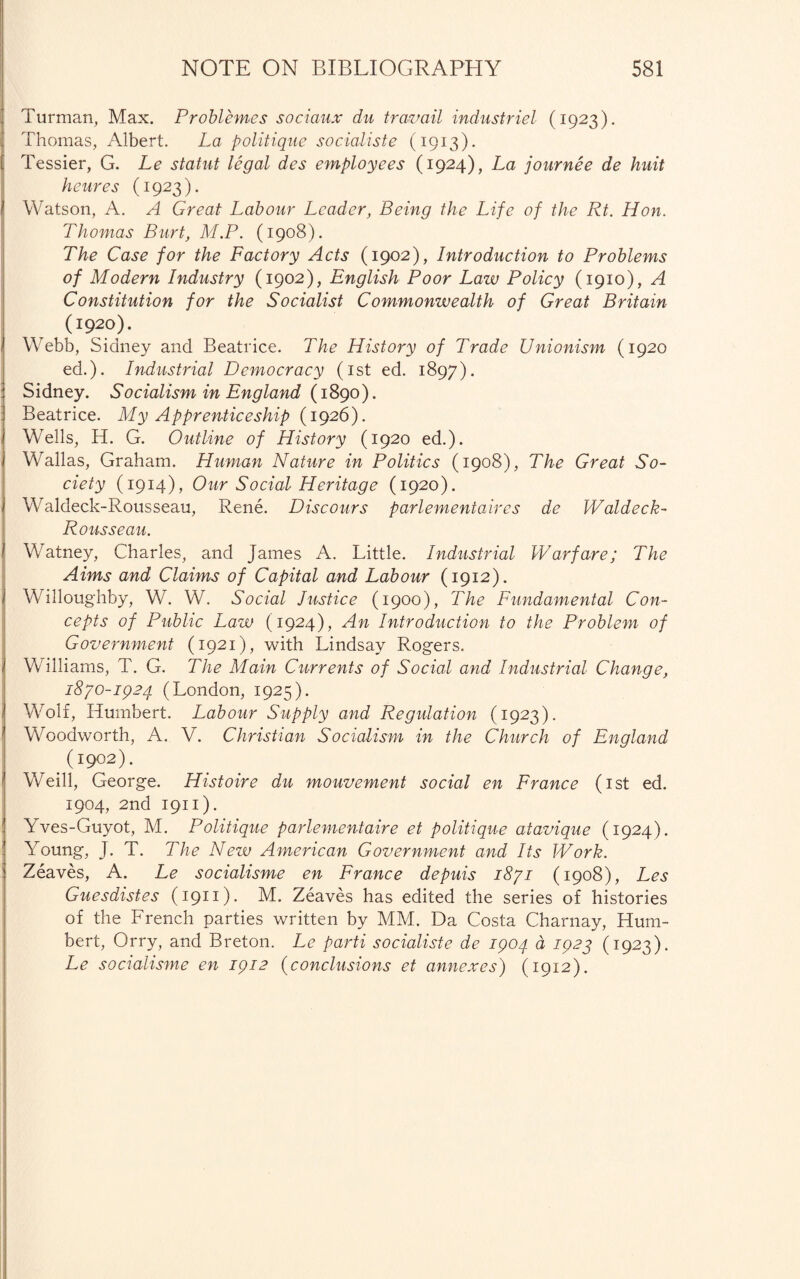 Turman, Max. Problemes sociaux dn travail industriel (1923). Thomas, Albert. La politique socialiste (1913). Tessier, G. Le statut legal des employees (1924), La journee de huit heures (1923). Watson, A. A Great Labour Leader, Being the Life of the Rt. Hon. Thomas Burt, M.P. (1908). The Case for the Factory Acts (1902), Introduction to Problems of Modern Industry (1902), English Poor Law Policy (1910), A Constitution for the Socialist Commonwealth of Great Britain (1920). Webb, Sidney and Beatrice. The History of Trade Unionism (1920 ed.). Industrial Democracy (1st ed. 1897). Sidney. Socialism in England {1890). Beatrice. My Apprenticeship (1926). Wells, H. G. Outline of History (1920 ed.). Wallas, Graham. Human Nature in Politics (1908), The Great So¬ ciety (1914), Our Social Heritage (1920). Waldeck-Rousseau, Rene. Discours parlementaires de Waldeck- Rousseau. 1 Watney, Charles, and James A. Little. Industrial Warfare; The Aims and Claims of Capital and Labour (1912). | Willoughby, W. W. Social Justice (1900), The Fundamental Con¬ cepts of Public Law (1924), An Introduction to the Problem of Government (1921), with Lindsay Rogers. , Williams, T. G. The Main Currents of Social and Industrial Change, i8/0-ip2q (London, 1925). 1 Wolf, Humbert. Labour Supply and Regulation (1923). Woodworth, A. V. Christian Socialism in the Church of England (I9°2). Weill, George. Histoire du mouvement social en France (1st ed. 1904, 2nd 1911). Yves-Guyot, M. Politique parlementaire et politique atavique (1924). Young, J. T. The New American Government and Its Work. : Zeaves, A. Le socialisme en France depuis 1871 (1908), Les Guesdistes (1911). M. Zeaves has edited the series of histories of the French parties written by MM. Da Costa Charnay, Hum¬ bert, Orry, and Breton. Le parti socialiste de ipoq d 1923 (1923). Le socialisme en ipi2 (conclusions et annexes) (1912).