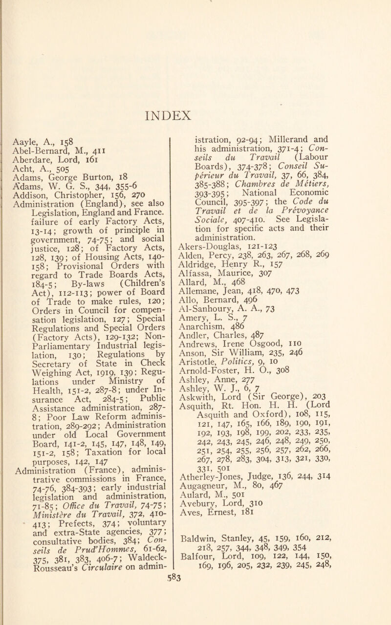 INDEX Aayle, A., 158 Abel-Bernard, M., 411 Aberdare, Lord, 161 Acht, A., 505 Adams, George Burton, 18 Adams, W. G. S., 344, 355-6 Addison, Christopher, 156, 270 Administration (England), see also Legislation, England and France, failure of early Factory Acts, 13-14; growth of principle in government, 74-751 and social justice, 128; of Factory Acts, 128, 139; of Housing Acts, 140- 158; Provisional Orders with regard to Trade Boards Acts, 184-5; By-laws (Children’s Act), 112-113; power of Board of Trade to make rules, 120; Orders in Council for compen¬ sation legislation, 127; Special Regulations and Special Orders (Factory Acts), 129-132; Non- Parliamentary Industrial legis¬ lation, 130; Regulations by Secretary of State in Check Weighing Act, 1919, I39J Regu¬ lations under Ministry of Health, 151-2, 287-8; under In¬ surance Act, 284-5; Public Assistance administration, 287- 8; Poor Law Reform adminis¬ tration, 289-292; Administration under old Local Government Board, 141-2, 145, .147, 148, 149, 151-2, 158; Taxation for local purposes, 142, 147 . . Administration (France), adminis¬ trative commissions in France, 74-76, 384-393; early industrial legislation and administration, 71-85; Office du Travail, 74~75; Ministere du Travail, 372, 410- 413; Prefects, 3741 voluntary and extra-State # agencies, 3771 consultative bodies, 384; Con- seils de Prud’Homines, 61-62, 375, 381, 383, 406-7; Waldeck- Rousseau’s Circulaire on admin¬ istration, 92-94; Millerand and his administration, 371-4; Con- seils du Travail (Labour Boards), 374-378; Conseil Su- perieur du Travail, 37, 66, 384, 385-388; Chambres de Metiers, 393-395; National Economic Council, 395-397; the Code du Travail et de la Prevoyance Sociale, 407-410. See Legisla¬ tion for specific acts and their administration. Akers-Douglas, 121-123 Alden, Percy, 238, 263, 267, 268, 269 Aldridge, Henry R., 157 Alfassa, Maurice, 307 Allard, M., 468 Allemane, Jean, 418, 470, 473 Alio, Bernard, 496 Al-Sanhoury, A. A., 73 Amery, L. S., 7 Anarchism, 486 Andler, Charles, 487 Andrews, Irene Osgood, no Anson, Sir William, 235, 246 Aristotle, Politics, 9, 10 Arnold-Foster, H. O., 308 Ashley, Anne, 277 Ashley, W. J., 6, 7 Askwith, Lord (Sir George), 203 Asquith, Rt. Hon. H. H. (Lord Asquith and Oxford), 108, 115, 121, 147, 165, 166, 189, 190, I9L 192, 193, 198, 199, 202, 233, 235, 242, 243, 245, 246, 248, 249, 250, 251, 254, 255, 256, 257, 262, 266, 267, 278, 283, 304, 313, 32i, 330, 33L 50i Atherley-Jones, Judge, 136, 244, 314 Augagneur, M., 80, 467 Aulard, M., 501 Avebury, Lord, 310 Aves, Ernest, 181 Baldwin, Stanley, 45, 159, 160, 212, 218, 257, 344, 348, 349, 354 Balfour, Lord, 109, 122, 144, 150, 169, 196, 205, 232, 239, 245, 248,