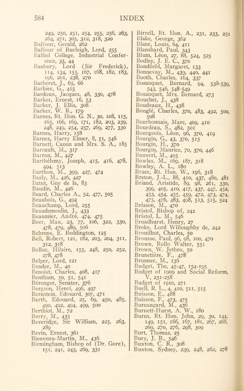 249, 250, 251, 254, 255, 256, 263, 264, 271, 305, 312, 318, 320 Balfour, Gerald, 262 Balfour of Burleigh, Lord, 255 Balliol College, Industrial Confer¬ ence, 33, 44 Banbury, Lord (Sir Frederick), 114, 134, 155, 167, 168, 182, 183, 196, 201, 238, 270 Barberet, J., 65, 66 Barbier, G., 415 Bardoux, Jacques, 48, 330, 478 Barker, Ernest, 16, 53 Barker, J. Ellis, 308 Barker, W. R., 179 Barnes, Rt. Hon. G. N., 30, 108, 115, 165, 166, 169, 171, 182, 203, 239, 248, 249, 254, 257, 269, 277, 330 Barnes, Harry, 158 Barnes, Harry Elmer, 8, 51, 546 Barnett, Canon and Mrs. S. A., 185 Barrault, M., 317 Barron, M., 427 Barthelemy, Joseph, 415, 416, 478, 494, 513 Barthou, M., 399, 427, 474 Basly, M., 426, 427 Batut, Guy de la, 83 Baudin, M., 426 Beard, Charles A., 52, 477, 505 Beaubois, G., 494 Beauchamp, Lord, 255 Beaudemoulin, J., 433 Beaumier, Andre, 474, 475 Beer, Max, 23, 77, 106, 322, 330, 478, 479, 489, .506 Behrens, E. Beddington, 125 Bell, Robert, 121, 182, 203, 204, 311, 312, 318 Belloc, Hilaire, 155, 248, 250, 252, 278, 478 Belper, Lord, 121 Bender, M., 40 Benoist, Charles, 408, 417 Bentham, 50, 51, 541 Berenger, Senator, 376 Bergson, Henri, 496, 497 Bernstein, Edouard, 307, 471 Berth, Edouard, 25, 69, 450, 485, 490, 492, 494, 499, 500 Berthiot, M., 72 Berry, M., 435 Beveridge, Sir William, 225, 263, 289 Bevin, Ernest, 361 Bienvenu-Martin, M., 436 Birmingham, Bishop of (Dr. Gore), 151, 241, 243, 269, 331 Birrell, Rt. Hon. A., 231, 233, 251 Blake, George, 362 Blanc, Louis, 64, 411 Blanshard, Paul, 343 Blum, Leon, 27, 88, 524, 525 Bodley, J. E. C., 370 Bondfield, Margaret, 133 Bonnevay, M., 439, 440, 441 Booth, Charles, 164, 337 Bosanquet, Bernard, 94, 538-539, 543, 546, 548-549 Bosanquet, Mrs. Bernard, 273 Bouchet, J., 438 Boudeaux, H., 438 Bougie, Charles, 370, 483, 492, 500, 508 Bourbonnais, Marc, 409, 410 Bourdeau, S., 482, 501 Bourgeois, Leon, 96, 370, 419 Bourgin, G., 43, 370, 515 Bourgin, H., 370 Bourgin, Maurice, 70, 370, 446 Bouveri, M., 405 Bowles, M., 169, 187, 318 Bowley, A. L., 180 Brace, Rt. Hon. W., 196, 318 Breton, J.-L., 88, 410, 437, 480, 481 Briand, Aristide, 89, 98, 261, 330, 399, 405, 410, 417, 437, 447, 452, 453, 454, 455, 459, 472, 473, 474, . 475, 476, 483, 498, 513, 515, 524 Brisson, M., 470 Bristol, Bishop of, 242 Bristol, L. M., 546 Broadhurst, Henry, 27 Broke, Lord Willoughby de, 242 Brouilhot, Charles, 50 Brousse, Paul, 96, 98, 100, 470 Brown, Rollo Walter, 551 Brown, W. Jethro, 50 Brunetiere, F., 478 Brunner, M., 136 Budget, The, 45-47, 154-155 Budget of 1909 and Social Reform, V, 231-258 Budget of 1910, 271 Buell, R. L., 4. 410, 511, 515 Buisson, E., 488 Buisson, F., 473, 475 Bureaugard, M., 436 Burnett-Hurst, A. W., 180 Burns, Rt. Hon. John, 29, 30, 144, 149, 151, 166, 167, 181, 267, 268, 269, 270, 276, 298, 309 Burt, Thomas, 25 Bury, J. B., 546 Buxton, C. R., 308 Buxton, Sydney, 239, 248, 262, 278